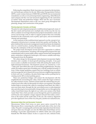 Chapter 4. Case Studies 137
Following the competition, WenkAssociates was retained as the lead plan-
ner and landscape architect for the site. Milwaukee Transportation Partners
(MTP), a joint venture between CH2M Hill and HNTB, led environmental
remediation as well as civil and transportation engineering. Alfred Benesch
and Company led the civil and structural engineering for the restoration
of Airline Yards and pedestrian bridges. MVP and the city’s Economic
Development Department acted as the core client group throughout the
planning, design, and construction of the project.
Planning Approach, Concepts, and Design
The plan for redevelopment proposed a multifunctional approach; many of
the site’s needs and functions serve multiple roles. In this way, the city was
able to combine several large infrastructure projects (remediation, roads, and
sewer) and leverage costs in order to support projects that were mutually
beneficial to the community such as parks, open space, and environmental
cleanup and restoration.
At the forefront of this multifunctional approach was the concept of cre-
ating green infrastructure to manage stormwater quality and flooding. The
plan combined the stormwater management needs from future development
sites in a central location, creating Menomonee Valley Park, which would
become the centerpiece of the new development.
The project team developed several innovative approaches to address
the issues of contamination, including a fill management program that caps
contaminated soils to assure public safety, support stormwater management
goals, reintroduce indigenous landscapes, and remove suitable redevelop-
ment parcels from the floodplain.
The urban design for the proposed redevelopment incorporates higher
densities and a number of smart-growth planning principles. A key goal
was to create a walkable environment while still meeting the needs of new
light-industrial businesses. Development parcels are oriented to a new
“valley grid” that reflects the scale of surrounding neighborhoods. The plan
yields one million square feet of building area, with the smallest lot being 1.5
acres. Urban design guidelines require that new buildings front on streets
and encourage the use of shared driveways between neighboring properties
to limit curb cuts. In addition, the plan limits large surface parking lots by
creating nearly 200 on-street parking spaces.
Three new pedestrian bridges will connect the development with the
neighborhoods surrounding the valley, which contain the target workforce
for valley business owners.Ahistoric tunnel under the railroad that once pro-
vided access to the valley for thousands of workers was reopened. The project
further helps to reconnect the valley by extending Canal Street, the valley’s
east-west main street, through the site, providing access to redevelopment
sites and allowing for increased public transportation service throughout the
valley. Canal Street shares the right-of-way with a new section of the Hank
Aaron State Trail, which provides access through the park for pedestrians
and bicycles and completes a larger regional network that makes connec-
tions to the north and the south sides of the city. The roadway alignment
provides significant views of the river, the park, and the new industrial area.
Menomonee Valley Park and Stormwater Treatment
Menomonee Valley Park forms an open space spine crossed by the
Menomonee River, connecting the north and south sides of the city to the
valley. The park’s sweeping paths and forms take inspiration from the former
rail spurs that once brought cars into the Milwaukee Road Shops service
buildings. It provides opportunities for athletic fields and court games
beneath the 35th Street viaduct. It also is a space for arts, cultural events,
 