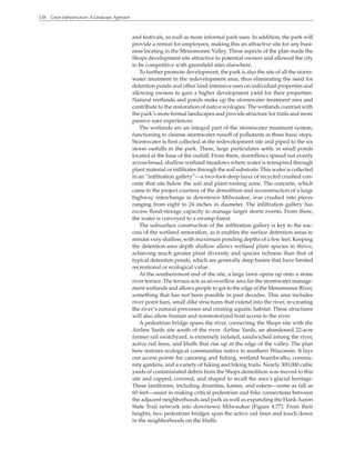 138 Green Infrastructure: A Landscape Approach
and festivals, as well as more informal park uses. In addition, the park will
provide a retreat for employees, making this an attractive site for any busi-
ness locating in the Menomonee Valley. These aspects of the plan made the
Shops development site attractive to potential owners and allowed the city
to be competitive with greenfield sites elsewhere.
To further promote development, the park is also the site of all the storm-
water treatment in the redevelopment area, thus eliminating the need for
detention ponds and other land-intensive uses on individual properties and
allowing owners to gain a higher development yield for their properties.
Natural wetlands and ponds make up the stormwater treatment area and
contribute to the restoration of native ecologies. The wetlands contrast with
the park’s more formal landscapes and provide structure for trails and more
passive user experiences.
The wetlands are an integral part of the stormwater treatment system,
functioning to cleanse stormwater runoff of pollutants in three basic steps.
Stormwater is first collected at the redevelopment site and piped to the six
storm outfalls in the park. There, large particulates settle in small ponds
located at the base of the outfall. From there, stormflows spread out evenly
across broad, shallow wetland meadows where water is transpired through
plant material or infiltrates through the soil substrate. This water is collected
in an “infiltration gallery”—a two-foot-deep layer of recycled crushed con-
crete that sits below the soil and plant-rooting zone. The concrete, which
came to the project courtesy of the demolition and reconstruction of a large
highway interchange in downtown Milwaukee, was crushed into pieces
ranging from eight to 24 inches in diameter. The infiltration gallery has
excess flood-storage capacity to manage larger storm events. From there,
the water is conveyed to a swamp forest.
The subsurface construction of the infiltration gallery is key to the suc-
cess of the wetland restoration, as it enables the surface detention areas to
remain very shallow, with maximum ponding depths of a few feet. Keeping
the detention-area depth shallow allows wetland plant species to thrive,
achieving much greater plant diversity and species richness than that of
typical detention ponds, which are generally deep basins that have limited
recreational or ecological value.
At the southernmost end of the site, a large lawn opens up onto a stone
river terrace. The terrace acts as an overflow area for the stormwater manage-
ment wetlands and allows people to get to the edge of the Menomonee River,
something that has not been possible in past decades. This area includes
river point bars, small dike structures that extend into the river, re-creating
the river’s natural processes and creating aquatic habitat. These structures
will also allow human and nonmotorized boat access to the river.
A pedestrian bridge spans the river, connecting the Shops site with the
Airline Yards site south of the river. Airline Yards, an abandoned 22-acre
former rail switchyard, is extremely isolated, sandwiched among the river,
active rail lines, and bluffs that rise up at the edge of the valley. The plan
here restores ecological communities native to southern Wisconsin. It lays
out access points for canoeing and fishing, wetland boardwalks, commu-
nity gardens, and a variety of hiking and biking trails. Nearly 300,000 cubic
yards of contaminated debris from the Shops demolition was moved to this
site and capped, covered, and shaped to recall the area’s glacial heritage.
These landforms, including drumlins, kames, and eskers—some as tall as
60 feet—assist in making critical pedestrian and bike connections between
the adjacent neighborhoods and park as well as expanding the Hank Aaron
State Trail network into downtown Milwaukee (Figure 4.77). From their
heights, two pedestrian bridges span the active rail lines and touch down
in the neighborhoods on the bluffs.
 