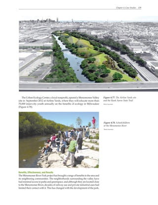 Chapter 4. Case Studies 139
The Urban Ecology Center, a local nonprofit, opened a Menomonee Valley
site in September 2012 at Airline Yards, where they will educate more than
70,000 inner-city youth annually on the benefits of ecology in Milwaukee
(Figure 4.78).
Figure 4.77. The Airline Yards site
and the Hank Aaron State Trail
Wenk Associates
Benefits, Effectiveness, and Results
TheMenomoneeRiverParkprojecthasbroughtarangeofbenefitstotheareaand
its neighboring communities. The neighborhoods surrounding the valley have
had minimal access to parks and greenspace, and although they are located close
to the Menomonee River, decades of railway use and private industrial uses had
limited their contact with it. This has changed with the development of the park.
Figure 4.78. Schoolchildren
at the Menomonee River
Wenk Associates
 