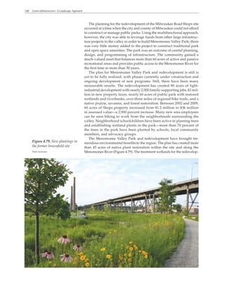 140 Green Infrastructure: A Landscape Approach
The planning for the redevelopment of the Milwaukee Road Shops site
occurred at a time when the city and county of Milwaukee could not afford
to construct or manage public parks. Using the multifunctional approach,
however, the city was able to leverage funds from other large infrastruc-
ture projects in the valley in order to build Menomonee Valley Park; there
was very little money added to the project to construct traditional park
and open space amenities. The park was an outcome of careful planning,
design, and programming of infrastructure. The community gained a
much-valued asset that balances more than 60 acres of active and passive
recreational areas and provides public access to the Menomonee River for
the first time in more than 50 years.
The plan for Menomonee Valley Park and redevelopment is still is
yet to be fully realized, with phases currently under construction and
ongoing development of new programs. Still, there have been many
measurable results. The redevelopment has created 80 acres of light-
industrial development with nearly 2,000 family-supporting jobs, $1 mil-
lion in new property taxes, nearly 60 acres of public park with restored
wetlands and riverbanks, over three miles of regional bike trails, and a
native prairie, savanna, and forest restoration. Between 2002 and 2009,
60 acres of Shops property increased from $1.2 million to $36 million
in assessed value—a 2,900 percent increase. Many new area employees
can be seen biking to work from the neighborhoods surrounding the
valley. Neighborhood schoolchildren have been active in planting trees
and establishing wetland plants in the park—more than 70 percent of
the trees in the park have been planted by schools, local community
members, and advocacy groups.
The Menomonee Valley Park and redevelopment have brought tre-
mendous environmental benefits to the region. The plan has created more
than 45 acres of native plant restoration within the site and along the
Menomonee River (Figure 4.79). The treatment wetlands for the redevelop-
Figure 4.79. New plantings in
the former brownfield site
Wenk Associates
 
