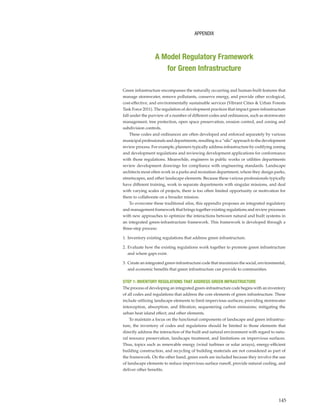 145
Green infrastructure encompasses the naturally occurring and human-built features that
manage stormwater, remove pollutants, conserve energy, and provide other ecological,
cost-effective, and environmentally sustainable services (Vibrant Cities & Urban Forests
Task Force 2011). The regulation of development practices that impact green infrastructure
fall under the purview of a number of different codes and ordinances, such as stormwater
management, tree protection, open space preservation, erosion control, and zoning and
subdivision controls.
These codes and ordinances are often developed and enforced separately by various
municipal professionals and departments, resulting in a “silo” approach to the development
review process. For example, planners typically address infrastructure by codifying zoning
and development regulations and reviewing development applications for conformance
with those regulations. Meanwhile, engineers in public works or utilities departments
review development drawings for compliance with engineering standards. Landscape
architects most often work in a parks and recreation department, where they design parks,
streetscapes, and other landscape elements. Because these various professionals typically
have different training, work in separate departments with singular missions, and deal
with varying scales of projects, there is too often limited opportunity or motivation for
them to collaborate on a broader mission.
To overcome these traditional silos, this appendix proposes an integrated regulatory
and management framework that brings together existing regulations and review processes
with new approaches to optimize the interactions between natural and built systems in
an integrated green-infrastructure framework. This framework is developed through a
three-step process:
1. Inventory existing regulations that address green infrastructure.
2. Evaluate how the existing regulations work together to promote green infrastructure
and where gaps exist.
3. Create an integrated green-infrastructure code that maximizes the social, environmental,
and economic benefits that green infrastructure can provide to communities.
STEP 1: INVENTORY REGULATIONS THAT ADDRESS GREEN INFRASTRUCTURE
The process of developing an integrated green-infrastructure code begins with an inventory
of all codes and regulations that address the core elements of green infrastructure. These
include utilizing landscape elements to limit impervious surfaces; providing stormwater
interception, absorption, and filtration; sequestering carbon emissions; mitigating the
urban heat island effect; and other elements.
To maintain a focus on the functional components of landscape and green infrastruc-
ture, the inventory of codes and regulations should be limited to those elements that
directly address the interaction of the built and natural environment with regard to natu-
ral resource preservation, landscape treatment, and limitations on impervious surfaces.
Thus, topics such as renewable energy (wind turbines or solar arrays), energy-efficient
building construction, and recycling of building materials are not considered as part of
the framework. On the other hand, green roofs are included because they involve the use
of landscape elements to reduce impervious surface runoff, provide natural cooling, and
deliver other benefits.
APPENDIX
A Model Regulatory Framework
for Green Infrastructure
 