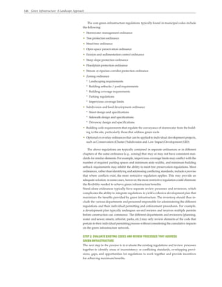 146 Green Infrastructure: A Landscape Approach
The core green-infrastructure regulations typically found in municipal codes include
the following:
• Stormwater management ordinance
• Tree protection ordinance
• Street tree ordinance
• Open space preservation ordinance
• Erosion and sedimentation control ordinance
• Steep slope protection ordinance
• Floodplain protection ordinance
• Stream or riparian corridor protection ordinance
• Zoning ordinance
* Landscaping requirements
* Building setbacks / yard requirements
* Building coverage requirements
* Parking regulations
* Impervious coverage limits
• Subdivision and land development ordinance
* Street design and specifications
* Sidewalk design and specifications
* Driveway design and specifications
• Building code requirements that regulate the conveyance of stormwater from the build-
ing to the site, particularly those that address green roofs
• Optional or overlay ordinances that can be applied to individual development projects,
such as Conservation (Cluster) Subdivision and Low Impact Development (LID)
The above regulations are typically contained in separate ordinances or in different
chapters of the same ordinance (e.g., zoning) that may or may not have consistent stan-
dards for similar elements. For example, impervious coverage limits may conflict with the
number of required parking spaces and minimum aisle widths, and minimum building
setback requirements may inhibit the ability to meet tree preservation regulations. Most
ordinances, rather than identifying and addressing conflicting standards, include a proviso
that where conflicts exist, the most restrictive regulation applies. This may provide an
adequate solution; in some cases, however, the more restrictive regulation could eliminate
the flexibility needed to achieve green infrastructure benefits.
Stand-alone ordinances typically have separate review processes and reviewers, which
complicates the ability to integrate regulations to yield a cohesive development plan that
maximizes the benefits provided by green infrastructure. The inventory should thus in-
clude the various departments and personnel responsible for administering the different
regulations and their individual permitting and enforcement procedures. For example,
a development plan typically undergoes several reviews and receives multiple permits
before construction can commence. The different departments and reviewers (planning,
water and sewer, streets, arborist, parks, etc.) may only review elements of the code that
pertain to their individual permitting process without considering the cumulative impacts
on the green infrastructure network.
STEP 2: EVALUATE EXISTING CODES AND REVIEW PROCESSES THAT ADDRESS
GREEN INFRASTRUCTURE
The next step in the process is to evaluate the existing regulations and review processes
together to identify areas of inconsistency or conflicting standards, overlapping provi-
sions, gaps, and opportunities for regulations to work together and provide incentives
for achieving maximum benefits.
 