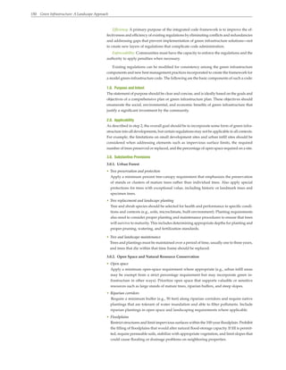 150 Green Infrastructure: A Landscape Approach
Efficiency: A primary purpose of the integrated code framework is to improve the ef-
fectiveness and efficiency of existing regulations by eliminating conflicts and redundancies
and addressing gaps that prevent implementation of green infrastructure solutions—not
to create new layers of regulations that complicate code administration.
Enforceability: Communities must have the capacity to enforce the regulations and the
authority to apply penalties when necessary.
Existing regulations can be modified for consistency among the green infrastructure
components and new best management practices incorporated to create the framework for
a model green-infrastructure code. The following are the basic components of such a code:
1.0. Purpose and Intent
The statement of purpose should be clear and concise, and is ideally based on the goals and
objectives of a comprehensive plan or green infrastructure plan. These objectives should
enumerate the social, environmental, and economic benefits of green infrastructure that
justify a significant investment by the community.
2.0. Applicability
As described in step 2, the overall goal should be to incorporate some form of green infra-
structure into all developments, but certain regulations may not be applicable in all contexts.
For example, the limitations on small development sites and urban infill sites should be
considered when addressing elements such as impervious surface limits, the required
number of trees preserved or replaced, and the percentage of open space required on a site.
3.0. Substantive Provisions
3.0.1. Urban Forest
• Tree preservation and protection
Apply a minimum percent tree-canopy requirement that emphasizes the preservation
of stands or clusters of mature trees rather than individual trees. Also apply special
protections for trees with exceptional value, including historic or landmark trees and
specimen trees.
• Tree replacement and landscape planting
Tree and shrub species should be selected for health and performance in specific condi-
tions and contexts (e.g., soils, microclimate, built environment). Planting requirements
also need to consider proper planting and maintenance procedures to ensure that trees
will survive to maturity. This includes determining appropriate depths for planting and
proper pruning, watering, and fertilization standards.
• Tree and landscape maintenance
Trees and plantings must be maintained over a period of time, usually one to three years,
and trees that die within that time frame should be replaced.
3.0.2. Open Space and Natural Resource Conservation
• Open space
Apply a minimum open-space requirement where appropriate (e.g., urban infill areas
may be exempt from a strict percentage requirement but may incorporate green in-
frastructure in other ways). Prioritize open space that supports valuable or sensitive
resources such as large stands of mature trees, riparian buffers, and steep slopes.
• Riparian corridors
Require a minimum buffer (e.g., 50 feet) along riparian corridors and require native
plantings that are tolerant of water inundation and able to filter pollutants. Include
riparian plantings in open space and landscaping requirements where applicable.
• Floodplains
Restrict structures and limit impervious surfaces within the 100-year floodplain. Prohibit
the filling of floodplains that would alter natural flood-storage capacity. If fill is permit-
ted, require permeable soils, stabilize with appropriate vegetation, and limit slopes that
could cause flooding or drainage problems on neighboring properties.
 