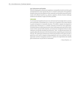 154 Green Infrastructure: A Landscape Approach
4.0.2. Enforcement and Penalties
When developing green infrastructure regulations, municipalities should revisit their goals
and determine how much capacity they have to commit to enforcement. The regulations
should be clearly tied to the objectives of the community and should be enforced by profes-
sionals with sufficient expertise (e.g., planners, engineers, arborists, foresters, landscape
architects) and authority to apply and enforce penalties.
CONCLUSION
As environmental regulations become more advanced and increasingly tied to economic
and social benefits, municipalities have a wider array of regulatory tools at their disposal
to guide development in sustainable directions. The ability to regulate development to
promote green infrastructure is a valuable community tool that has many applications,
including ordinances addressing tree preservation, landscaping, open space preservation,
erosion control, riparian buffer protection, and stormwater management. However, these
ordinances are typically developed and enforced in “silos,” an approach that doesn’t ad-
equately address the interaction of all of the elements that comprise the green infrastructure
network. The model green-infrastructure framework presented in this paper provides a
guide that can be used to integrate existing regulations and review processes with new
approaches and best management practices to optimize the triple-bottom-line benefits
green infrastructure can provide for communities.
—Nancy Templeton, aicp
 