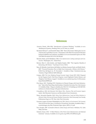 155
Aronson, Daniel. 1996–1998. “Introduction to Systems Thinking.” Available at www
.thinking.net/Systems_Thinking/Intro_to_ST/intro_to_st.html.
Beezhold, Michael T., and Donald W. Baker. 2006. “Rain to Recreation: Making the Case for
a Stormwater Capital Recovery Fee.” Presentation at the Water Environment Federation
technical exhibition and conference.Available at www.environmental-expert.com/Files
%5C5306%5Carticles%5C11741%5C299.pdf.
Benedict, Mark, and Ed McMahon. 2006. Green Infrastructure: Linking Landscapes and Com-
munities. Washington, D.C.: Island Press.
Berman, Marc G., John Jonides, and Stephen Kaplan. 2008. “The Cognitive Benefits of
Interacting with Nature.” Psychological Science 19(12).
Bono, M. Michelle, Linda Harris, Jeff Hobbs, Lyn Menne, Susanne Neely, and Shelly Schulz.
2007. “Practical Promotion: How to Make Your Community a Winner with Citizens.”
ICMA Press IQ Report no. 39. November 1. Available at http://bookstore.icma.org
/freedocs/Pages%20from%20E-43443.pdf.
Campos. 2009. The Great Allegheny Passage Economic Impact Study (2007–2008). Prepared
for the Progress Fund’s Trail Town Program, Laurel Highlands Visitors Bureau, and
Allegheny TrailAlliance.August 7.Available at www.atatrail.org/docs/GAPeconomic
ImpactStudy200809.pdf.
Cho, Renee. 2012. “Building NYC’s Resilience to Climate Change with Green Infrastruc-
ture.” State of the Planet blog, Earth Institute, Columbia University, New York. January
13.Available at http://blogs.ei.columbia.edu/2012/01/13/building-nyc%E2%80%99s-
resilience-to-climate-change-with-green-infrastructure.
ConsultEcon. 2010. Red Mountain Park Master Plan—Business Plan and Economic Impacts
Update. Red Mountain Greenway and Recreational Area Commission.
Dunn, Alexandra Dapolita. 2010. Siting Green Infrastructure: Legal and Policy Solutions to
Alleviate Urban Poverty and Promote Healthy Communities. Pace University Law Faculty
Publications Paper no. 559. New York: Pace University.
Economy League of Greater Philadelphia et al. 2011. Return on Environment: The Economic
Value of Protected Open Space in Southeastern Pennsylvania. November.Available at http://
economyleague.org/files/Protected_Open_Space_SEPA_2-11.pdf.
Farr, Douglas. 2007. Sustainable Urbanism: Urban Design with Nature. Hoboken, N.J.: John
Wiley and Sons.
Firehock, Karen. 2010. “A Short History of the Term Green Infrastructure and Selected
Literature.” January. Available at www.gicinc.org/PDFs/GI%20History.pdf.
References
 
