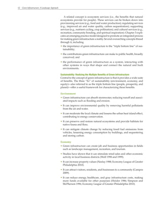 12 Green Infrastructure: A Landscape Approach
A related concept is ecosystem services (i.e., the benefits that natural
ecosystems provide for people). These services can be broken down into
provisioning services (e.g., food and water production); regulating services
(e.g., improved air and water quality, carbon sequestration); supporting
services (e.g., nutrient cycling, crop pollination); and cultural services (e.g.,
recreation, community bonding, and spiritual inspiration). Chapter 3 expli-
cates an emerging practice model designed to promote an integrated process
for making green infrastructure a reality. Several overarching concepts thread
through it, including
• the importance of green infrastructure to the “triple bottom line” of sus-
tainability;
• the contributions green infrastructure can make to public health, broadly
conceived; and
• the performance of green infrastructure as a system, interacting with
other systems in ways that shape and connect the natural and built
environments.
Sustainability: Realizing the Multiple Benefits of Green Infrastructure
Central to the concept of green infrastructure is that it provides a wide suite
of benefits. The three “Es” of sustainability (environment, economy, and
equity)—also referred to as the triple bottom line (people, prosperity, and
planet)—offer a useful framework for characterizing these benefits.
Environment
• Green infrastructure can absorb stormwater, reducing runoff and associ-
ated impacts such as flooding and erosion.
• It can improve environmental quality by removing harmful pollutants
from the air and water.
• It can moderate the local climate and lessens the urban heat island effect,
contributing to energy conservation.
• It can preserve and restore natural ecosystems and provide habitats for
native fauna and flora.
• It can mitigate climate change by reducing fossil fuel emissions from
vehicles, lessening energy consumption by buildings, and sequestering
and storing carbon.
Economy
• Green infrastructure can create job and business opportunities in fields
such as landscape management, recreation, and tourism.
• Studies have shown that it can stimulate retail sales and other economic
activity in local business districts (Wolf 1998 and 1999).
• It can increase property values (Neelay 1988; Economy League of Greater
Philadelphia 2010).
• It can attract visitors, residents, and businesses to a community (Campos
2009).
• It can reduce energy, healthcare, and gray infrastructure costs, making
more funds available for other purposes (Heisler 1986; Simpson and
McPherson 1996; Economy League of Greater Philadelphia 2010).
 