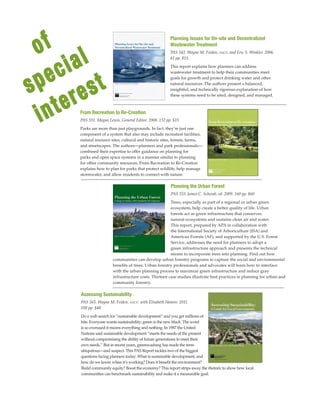 of
special
interest
Planning the Urban Forest
PAS 555. James C. Schwab, ed. 2009. 160 pp. $60
Trees, especially as part of a regional or urban green
ecosystem, help create a better quality of life. Urban
forests act as green infrastructure that conserves
natural ecosystems and sustains clean air and water.
This report, prepared by APA in collaboration with
the International Society of Arboriculture (ISA) and
American Forests (AF), and supported by the U.S. Forest
Service, addresses the need for planners to adopt a
green infrastructure approach and presents the technical
means to incorporate trees into planning. Find out how
From Recreation to Re-Creation
PAS 551. Megan Lewis, General Editor. 2008. 132 pp. $15
Parks are more than just playgrounds. In fact, they’re just one
component of a system that also may include recreation facilities,
natural resource sites, cultural and historic sites, forests, farms,
and streetscapes. The authors—planners and park professionals—
combined their expertise to offer guidance on planning for
parks and open space systems in a manner similar to planning
for other community resources. From Recreation to Re-Creation
explains how to plan for parks that protect wildlife, help manage
stormwater, and allow residents to connect with nature.
Assessing Sustainability
PAS 565. Wayne M. Feiden, faicp, with Elisabeth Hamin. 2011.
108 pp. $48.
Do a web search for “sustainable development” and you get millions of
hits. Everyone wants sustainability; green is the new black. The word
is so overused it means everything and nothing. In 1987 the United
Nations said sustainable development “meets the needs of the present
without compromising the ability of future generations to meet their
own needs.” But in recent years, greenwashing has made the term
ubiquitous—and suspect. This PAS Report tackles two of the biggest
questions facing planners today: What is sustainable development, and
how do we know when it’s working? Does it benefit the environment?
Planning Issues for On-site and Decentralized
Wastewater Treatment
PAS 542. Wayne M. Feiden, faicp, and Eric S. Winkler. 2006.
61 pp. $15.
This report explains how planners can address
wastewater treatment to help their communities meet
goals for growth and protect drinking water and other
natural resources. The authors present a balanced,
insightful, and technically rigorous explanation of how
these systems need to be sited, designed, and managed.
Build community equity? Boost the economy? This report strips away the rhetoric to show how local
communities can benchmark sustainability and make it a measurable goal.
communities can develop urban forestry programs to capture the social and environmental
benefits of trees. Urban forestry professionals and advocates will learn how to interface
with the urban planning process to maximize green infrastructure and reduce gray
infrastructure costs. Thirteen case studies illustrate best practices in planning for urban and
community forestry.
 