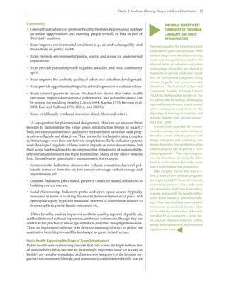 Chapter 2. Landscape Planning, Design, and Green Infrastructure 13
Community
• Green infrastructure can promote healthy lifestyles by providing outdoor
recreation opportunities and enabling people to walk or bike as part of
their daily routines.
• It can improve environmental conditions (e.g., air and water quality) and
their effects on public health.
• It can promote environmental justice, equity, and access for underserved
populations.
• It can provide places for people to gather, socialize, and build community
spirit.
• It can improve the aesthetic quality of urban and suburban development.
• It can provide opportunities for public art and expression of cultural values.
• It can connect people to nature. Studies have shown that better health
outcomes, improved educational performance, and reduced violence can
be among the resulting benefits (Ulrich 1984; Kaplan 1995; Berman et al.
2008; Kuo and Sullivan 1996, 2001a, and 2001b).
• It can yield locally produced resources (food, fiber, and water).
Akey question for planners and designers is: How can we measure these
benefits to demonstrate the value green infrastructure brings to society?
Indicators are quantitative or qualitative measurement tools that track prog-
ress toward goals and objectives. They are useful in characterizing complex
system changes over time in relatively simple terms. Early indicator systems
were developed largely to address human impacts on natural ecosystems, but
their scope has broadened to encompass other dimensions of sustainability,
often structured around the triple bottom line. Many of the above benefits
lend themselves to quantitative measurement, for example:
• Environmental Indicators: stormwater volume reduction, harmful pol-
lutants removed from the air, tree canopy coverage, carbon storage and
sequestration, etc.
• Economic Indicators: jobs created, property values increased, reductions in
building energy use, etc.
• Social (Community) Indicators: parks and open space access (typically
measured in terms of walking distance to the nearest resource), parks and
open space equity (typically measured in terms of distribution relative to
demographics), public health outcomes, etc.
Other benefits, such as improved aesthetic quality, support of public art,
and facilitation of cultural expression, are harder to measure, though they are
central to the practice of landscape architects and other design professionals.
Thus, an important challenge is to develop meaningful ways to define the
qualitative benefits provided by landscape as green infrastructure.
Public Health: Expanding the Scope of Green Infrastructure
Public health is an overarching concern that cuts across the triple bottom line
of sustainability. It has become an increasingly important issue for society as
health-care costs have escalated and awareness has grown of the broader im-
pacts of environment, lifestyle, and community conditions on health. Marya
Trees are arguably the largest structural
component of green infrastructure. Their
habitats range from naturally occurring
forests and managed timber stands to the
physical fabric of suburban and urban
communities, where they are planted or
regenerate in private yards and vacant
lots, on institutional campuses, along
streets, in parks and preserves, and
elsewhere. The National Urban and
Community Forestry Advisory Council
(NUCFAC) defines urban forestry as “the
art, science, and technology of managing
trees and forest resources in and around
urban community ecosystems for the
physiological, sociological, economic, and
aesthetic benefits trees provide society”
(NUCFAC 2004).
Schwab (2009) describes the environ-
mental, economic, and social benefits of
the urban forest, defining general and
design principles, and presenting case
studies illustrating how an effective urban
forestry program can be part of a “new
planning agenda.” That report empha-
sizes the importance of valuing the urban
forest as an investment that makes sense
from a triple-bottom-line perspective.
One valuable tool in this area is i-
Tree, a suite of free software programs
developed by the U.S. Forest Service with
cooperating partners. I-Tree can be used
by communities of all sizes to inventory,
evaluate, and quantify the benefits of their
urban forest resources (www.itreetools.
org). I-Tree uses field data from complete
inventories or randomly located plots
to calculate the dollar value of benefits
provided by a community’s urban for-
est, such as pollution removal, carbon
storage and sequestration, and structural
(replacement) value.
▲
THE URBAN FOREST: A KEY
COMPONENT OF THE URBAN
LANDSCAPE AND GREEN
INFRASTRUCTURE
▲
 