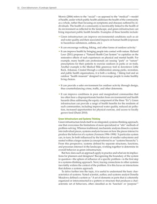 14 Green Infrastructure: A Landscape Approach
Morris (2006) refers to the “social”—as opposed to the “medical”—model
of health, under which public health addresses the health of the community
as a whole, rather than focusing on symptoms and diseases suffered by in-
dividuals. The health of a community is inextricably linked to the health of
its environment as reflected in the landscape, and green infrastructure can
bring important public health benefits. Examples of these benefits include:
• Green infrastructure can improve environmental conditions such as air
and water quality and their associated impacts on human health (exposure
to hazardous substances, asthma, etc.).
• It can encourage walking, biking, and other forms of outdoor activity.1
• It can improve health by bringing people into contact with nature. Richard
Louv (2011) proposes a “Natural Health Care System” to capitalize on the
restorative effects of such experiences on physical and mental health. For
example, many health care professionals are issuing “park” or “nature”
prescriptions for their patients to exercise outdoors in parks or on trails.
Another example is the Medical Mile greenway trail in downtown Little
Rock, Arkansas. Created through a collaboration among parks, recreation,
and public health organizations, it is both a walking / biking trail and an
outdoor “health museum” designed to encourage people to make healthy
living choices.
• It can provide a safer environment for outdoor activity through design,
thus counterbalancing crime, traffic, and other deterrents.
• It can improve conditions in poor and marginalized communities that
too often bear a disproportionate burden from environmental and health
hazards (thus addressing the equity component of the three “Es”). Green
infrastructure can provide a range of health benefits for the residents of
such communities, including improved water quality, reduced air pollu-
tion, increased opportunities for physical exercise, and access to locally
grown food (Dunn 2010).
Green Infrastructure and Systems Thinking
Green infrastructure lends itself to an integrated, systems-thinking approach,
one that overcomes the limitations of more specialized or “silo” methods of
problem-solving. Whereas traditional, mechanistic analysis dissects a system
into individual pieces, systems analysis focuses on how the pieces interact to
produce the behavior of a system (Aronson 1996–1998).2
Aparticular system
can, in turn, be both influenced by the behavior of smaller subsystems and
nested within a larger system (a concept referred to as “systems hierarchy”).
From this perspective, systems defined by separate structures, functions,
and processes intersect in the landscape, working together to determine its
overall behavior as green infrastructure.
But how does such an approach apply in practice and what are its implica-
tions for planners and designers? Recognizing the boundary of the system
in question—the sphere of influence of a specific problem—is the first step
in a systems-thinking approach. Next, tracing connections to other systems
inevitably widens the context of the problem. It is this focus on interactions
that defines a systems approach.
To delve further into the topic, it is useful to understand the basic char-
acteristics of systems. Noted scientist, author, and systems analyst Donella
Meadows defined a system as “A set of elements or parts that is coherently
organized or interconnected in a pattern or structure that produces a char-
acteristic set of behaviors, often classified as its ‘function’ or ‘purpose’”
 