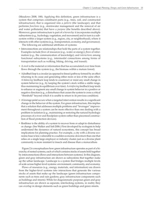 Chapter 2. Landscape Planning, Design, and Green Infrastructure 15
(Meadows 2008, 188). Applying this definition, green infrastructure is a
system that comprises constituent parts (e.g., trees, soil, and constructed
infrastructure); that is organized into a pattern (the landscape); and that
performs functions (e.g., stormwater management and the removal of air
and water pollutants) that have a purpose (the benefits described above).
Moreover, green infrastructure is part of a hierarchy: it incorporates multiple
subsystems (e.g., hydrology, vegetation, and movement) and in turn is a sub-
system within a larger system (e.g., region, city, or neighborhood), where it
interacts with other systems (e.g., transportation, economy, and governance).
The following are additional attributes of systems:
• Interconnections are relationships that hold the parts of a system together.
Examples include flows of resources (e.g., water or energy); flows of infor-
mation (e.g., the communication of knowledge); and interactions among
functional subsystems (e.g., intermodal connections among forms of
transportation such as walking, biking, driving, and transit).
• Astock is the material or information that has accumulated over time from
flows through the system (e.g., the biomass within a mature forest).
• Afeedback loop is a circular (as opposed to linear) pathway formed by an effect
returning to its cause and generating either more or less of the same effect.
A balancing feedback loop tends to counteract or resist any small change in
system behavior (e.g., by keeping the system’s stock within a stable range,
thus maintaining its equilibrium over time).Areinforcing feedback loop tends
to enhance or augment any small change in system behavior in a positive or
negative direction (e.g., a disturbance that causes the system to cross a critical
“threshold” beyond which it is unable to return to its previous condition).
• A leverage point occurs when a targeted intervention results in a significant
change in the behavior of the system. For green infrastructure, this implies
that a solution that addresses multiple problems and “leverages” improve-
ment throughout a system can be more effective than one dealing with a
problem in isolation (e.g., maintaining or restoring the natural hydrologic
processes of a river and floodplain system rather than piecemeal construc-
tion of flood protection devices).
• Resilience is the ability of a system to recover from or adapt to disturbance
or change. (See Walker and Salt 2006.) First developed by ecologists to help
understand the dynamics of natural ecosystems, this concept has broad
implications for planning practice. For example, a city with a diverse eco-
nomic base is less vulnerable to a sudden economic downturn than one that
relies on a single large employer or industry cluster, just as a diverse plant
community is more resistant to insects and disease than a monoculture.
Figure 2.6 conceptualizes how green infrastructure operates as part of a hi-
erarchy of nested systems, each of which contains stocks of assets held together
by interconnections (flows and interactions between systems). In this diagram,
green and gray infrastructure are shown as subsystems that together make
up the urban landscape. Landscape is a system that bridges multiple levels
of scale across higher-level systems: environment, community, and economy.
Flows of resources (e.g., energy, materials, and information) are drawn
from the higher-level systems into interactions that generate the various
stocks of assets that make up the landscape (green infrastructure compo-
nents such as trees and rain gardens; gray infrastructure components such
as buildings and streets). While for diagrammatic purposes green and gray
infrastructure are shown as separate, interlocking systems, in reality they
can overlap in design elements such as green buildings and green streets.
 