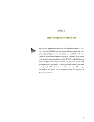 17
CHAPTER 3
Green Infrastructure in Practice
▲
The practice of green infrastructure falls under the purview of vari-
ous professions, including urban planning, landscape architecture,
civil engineering, parks and recreation, and architecture. To suc-
cessfully create green infrastructure at the landscape scale, these
professions must transcend conventional “silo” modes of thinking
and instead pursue an integrated approach to planning, design, and
implementation. This chapter explores how the concepts introduced
in Chapters 1 and 2 can be incorporated into planning and landscape
architecture practice to realize the triple-bottom-line potential of
green infrastructure.
 