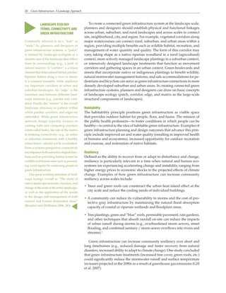 20 Green Infrastructure: A Landscape Approach
To create a connected green infrastructure system at the landscape scale,
planners and designers should establish physical and functional linkages
across urban, suburban, and rural landscapes and across scales to connect
site, neighborhood, city, and region. For example, vegetated corridors along
major watercourses can connect rural, suburban, and urban areas within a
region, providing multiple benefits such as wildlife habitat, recreation, and
management of water quantity and quality. The form of this corridor may
vary, taking shape as a native riparian woodland in a rural (agricultural)
context, more actively managed landscape plantings in a suburban context,
or intensively designed landscape treatments that function as movement
corridors and gathering spaces in an urban context. Green boulevards and
streets that incorporate native or indigenous plantings to benefit wildlife,
natural stormwater management features, and safe accommodations for pe-
destrians and bicyclists can serve as green infrastructure connections in more
densely developed suburban and urban areas. In creating connected green
infrastructure systems, planners and designers can draw on basic concepts
of landscape ecology (patch, corridor, edge, and matrix as the large-scale
structural components of landscapes).
Habitability
The habitability principle positions green infrastructure as visible space
that provides outdoor habitat for people, flora, and fauna. The mission of
the public health profession—to foster conditions in which people can be
healthy—is central to the idea of habitable green infrastructure. Examples of
green infrastructure planning and design outcomes that advance this prin-
ciple include improved air and water quality (resulting in improved health
of humans and ecosystems), increased opportunity for outdoor recreation
and exercise, and restoration of native habitats.
Resiliency
Defined as the ability to recover from or adapt to disturbance and change,
resiliency is particularly relevant in a time when natural and human eco-
systems are experiencing accelerating change and instability, ranging from
higher energy prices to economic shocks to the projected effects of climate
change. Examples of how green infrastructure can increase community
resiliency across scales include:
• Trees and green roofs can counteract the urban heat island effect at the
city scale and reduce the cooling needs of individual buildings.
• A community can reduce its vulnerability to storms and the cost of pro-
tective gray infrastructure by maintaining the natural flood absorption
capacity of coastal or riparian wetlands and floodplain areas.
• Tree plantings, green and “blue” roofs, permeable pavement, rain gardens,
and other techniques that absorb rainfall on-site can reduce the impacts
of urban runoff during storms (e.g., overburdened storm sewers, street
flooding, and combined sanitary / storm sewer overflows into rivers and
streams).1
Green infrastructure can increase community resiliency over short and
long timeframes (e.g., reduced damage and faster recovery from natural
disasters, increased ability to adapt to climate change). One study concluded
that green infrastructure treatments (increased tree cover, green roofs, etc.)
could significantly reduce the stormwater runoff and surface temperature
increases projected in the 2080s as a result of greenhouse gas emissions (Gill
et al. 2007).
LANDSCAPE ECOLOGY
TERMS, CONNECTIVITY, AND
GREEN INFRASTRUCTURE
Commonly referred to as a “hub” or
“node” by planners and designers of
green infrastructure systems, a “patch”
is defined by landscape ecologists as a
discrete area of the landscape that differs
from its surroundings (e.g., a park or
natural reserve). A “corridor” is a linear
element that links natural habitat patches.
Riparian habitat along a river or stream
is a common example, while roadways
are important corridors in urban and
suburban landscapes. An “edge” is the
transition area between different land-
scape elements (e.g., patches and corri-
dors). Finally, the “matrix” is the overall
landscape structure or pattern within
which patches, corridors, and edges are
embedded. While green infrastructure
network design typically focuses on
creating hubs and connecting corridors
(often called links), the role of the matrix
in fostering connectivity—e.g., an urban
or suburban community with a healthy
urban forest—should not be overlooked.
From a systems perspective, connectivity
encompasses both natural ecological func-
tions such as providing habitat routes for
wildlife and human ones such as promot-
ing social equity by connecting people to
green infrastructure.
One good working definition of land-
scape ecology overall is: “The study of
native landscape structure, function, and
change at the scale of the entire landscape,
as well as the application of the results
to the design and management of both
natural and human dominated areas”
(Benedict and McMahon 2006, 283).
▲
▲
 