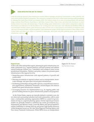 Chapter 3. Green Infrastructure in Practice 23
Regional Scale
At the scale of the metropolitan region, planning for green infrastructure can
make connections (e.g., regional greenway and trail systems) and address
natural landscape features (e.g., watersheds and ecological zones) across
jurisdictional boundaries. Planners and policy makers can promote green
infrastructure at the regional level by:
• Integrating green infrastructure with regional patterns of growth and
conservation
• Directing investments in regional systems such as transportation, storm-
water drainage, and open space toward green infrastructure
• Facilitating partnerships among public agencies, nonprofit land conserva-
tion organizations, institutions, businesses, and developers who stand to
benefit from green infrastructure solutions
• Leveraging resources for implementation (e.g., by tapping public and
private funding streams for green infrastructure projects and programs)
In the United States, regions are typically defined to include a core city
(or cities) and surrounding suburban and rural communities, with in some
cases a metropolitan planning organization (MPO) or council of govern-
ments serving as a regional planning agency. Formal regional governance
models are generally limited to combined city-county governments (e.g.,
Indianapolis and Marion County, Louisville Metro) and special legislative
entities established to manage land use and protect high-quality resources
within designated areas (e.g., the Lake Tahoe Regional PlanningAgency and
New Jersey Pinelands Commission). While MPOs focus on transportation
GREEN INFRASTRUCTURE AND THE TRANSECT
Under the landscape approach, green infrastructure assumes different typologies and physical characteristics in urban, suburban, and
rural contexts and the transitions among them. This continuum is analogous to the rural-to-urban transect planning model promulgated
by planning firm Duany Plater-Zyberk and Company (DPZ). The Transect consists of six zones of increasing density with associated
design standards: Rural Preserve, Rural Reserve, Sub-Urban, General Urban, Urban Center, and Urban Core (downtown or central
business district) (www.dpz.com/transect.aspx). Using this analogy, green infrastructure in rural contexts corresponds to either the
Rural Preserve (as wilderness) or to the Rural Reserve (as “working lands with conservation value” [Benedict and McMahon 2006]). In
more-developed suburban contexts, green infrastructure takes on forms such as nature preserves surrounded by development, parks
with active recreational facilities, and private gardens. Green infrastructure merges with the built environment in dense urban contexts
(Urban Center and Urban Core), where it is expressed in streetscapes, urban parks and public gathering spaces, green stormwater
infrastructure, and so on.
▲
▲
Figure 3.3. The Transect
Duany Plater-Zyberk and Company
 