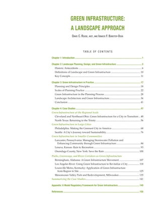 GREEN INFRASTRUCTURE:
A LANDSCAPE APPROACH
Chapter 1: Introduction................................................................................................................ 1
Chapter 2: Landscape Planning, Design, and Green Infrastructure........................................... 5
Historic Antecedents......................................................................................................6
Definitions of Landscape and Green Infrastructure................................................10
Key Concepts................................................................................................................. 11
Chapter 3: Green Infrastructure in Practice.............................................................................. 17
Planning and Design Principles..................................................................................18
Scales of Planning Practice..........................................................................................22
Green Infrastructure in the Planning Process...........................................................28
Landscape Architecture and Green Infrastructure...................................................36
Conclusion.....................................................................................................................41
Chapter 4: Case Studies............................................................................................................. 47
Green Infrastructure at the Regional Scale
Cleveland and Northeast Ohio: Green Infrastructure for a City in Transition....48
North Texas: Returning to the Trinity........................................................................56
Green Infrastructure in Large Cities
Philadelphia: Making the Greenest City in America...............................................68
Seattle: A City’s Journey toward Sustainability........................................................76
Green Infrastructure in Smaller Communities
Lancaster, Pennsylvania: Managing Stormwater Pollution and
Enhancing Community through Green Infrastructure........................................84
Lenexa, Kansas: Rain to Recreation............................................................................93
Onondaga County, New York: Save the Rain.........................................................100
Parks, Greenways, and River Corridors as Green Infrastructure
Birmingham, Alabama: A Green Infrastructure Movement.................................107
Los Angeles River: Using Green Infrastructure to Revitalize a City................... 118
Louisville Metro, Kentucky: Application of Green Infrastructure
from Region to Site.................................................................................................125
Menomonee Valley Park and Redevelopment, Milwaukee..................................135
Summarizing the Case Studies.......................................................................................141
Appendix: A Model Regulatory Framework for Green Infrastructure..................................... 145
References................................................................................................................................ 155
David C. Rouse, aicp, and Ignacio F. Bunster-Ossa
TA B L E O F C O N T E N T S
 