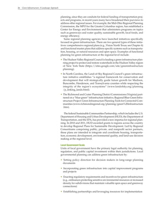 26 Green Infrastructure: A Landscape Approach
planning, since they are conduits for federal funding of transportation proj-
ects and programs, in recent years many have broadened their purviews to
address other regional issues. For example, the Mid-Ohio Regional Planning
Commission, the MPO for the Greater Columbus region, has established a
Center for Energy and Environment that administers programs on topics
such as greenways and water quality, sustainable growth, local foods, and
energy efficiency.
Some regional planning agencies have launched initiatives specifically
focused on green infrastructure. There are two general types of these initia-
tives: comprehensive regional plans (e.g., Vision North Texas; see Chapter 4)
and functional master plans that address specific systems such as transporta-
tion, housing, or natural resources and open space. Examples of functional
planning for green infrastructure at the regional level include:
• The Hudson Valley Regional Council is leading a green infrastructure plan-
ning project to protect and restore watersheds in the Hudson Valley region
of New York State (https://sites.google.com/site/greeninfrastructure
planning).
• In North Carolina, the Land-of-Sky Regional Council’s green infrastruc-
ture initiative establishes “a regional framework for conservation and
development that will strategically guide future growth for Madison,
Buncombe, Henderson, and Transylvania counties while respecting the
integrity of the region’s ecosystems” (www.landofsky.org/planning
/p_linking_lands.html).
• The Richmond and Crater Planning District Commissions (Virginia) part-
neredona“blue-green”infrastructureinitiative,RegionalBlue-GreenInfra-
structure Project: Green Infrastructure Planning Tools for Connected Com-
munities (www.richmondregional.org/planning/green%20infrastructure
.htm).
The federal Sustainable Communities Partnership, which includes the U.S.
Department of Housing and Urban Development (HUD), the Department of
Transportation, and the EPA, has provided a new impetus for regional plan-
ning. In 2010 and 2011, HUD awarded grants to regions across the country
to develop Regional Plans for Sustainable Development. Led by Regional
Consortiums comprising public, private, and nonprofit sector partners,
these plans are intended to integrate and coordinate housing, transporta-
tion, economic development, environmental quality, and land-use decision
making at the regional level.
Local Government Scale
Units of local government have the primary legal authority for planning,
regulation, and public capital investment within their jurisdictions. Local
governmental planning can address green infrastructure by:
• Setting policy direction for decision makers in long-range planning
documents
• Incorporating green infrastructure into capital improvement programs
and projects
• Enacting regulatory requirements and incentives for green infrastructure
(e.g., ordinances protecting sensitive environmental resources or increased
density for subdivisions that maintain valuable open space and greenway
connections)
• Establishing partnerships and leveraging resources for implementation
 