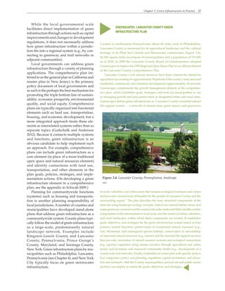Chapter 3. Green Infrastructure in Practice 27
While the local governmental scale
facilitates direct implementation of green
infrastructure through actions such as capital
improvements and changes to development
regulations, it does not necessarily address
how green infrastructure within a jurisdic-
tion fits into a regional system (e.g., by con-
necting to greenway and trail networks in
adjacent communities).
Local governments can address green
infrastructure through a variety of planning
applications. The comprehensive plan (re-
ferred to as the general plan in California and
master plan in New Jersey) is the primary
policy document of local governments and
as such is the perhaps the best mechanism for
promoting the triple bottom line of sustain-
ability: economic prosperity, environmental
quality, and social equity. Comprehensive
plans are typically organized into functional
elements such as land use, transportation,
housing, and economic development, but a
more integrated approach treats these ele-
ments as interrelated systems rather than as
separate topics (Godschalk and Anderson
2012). Because it connects multiple systems
and functions, green infrastructure is an
obvious candidate to help implement such
an approach. For example, comprehensive
plans can include green infrastructure as a
core element (in place of a more traditional
open space and natural resources element)
and identify connections with land use,
transportation, and other elements in the
plan goals, policies, strategies, and imple-
mentation actions. (On developing a green
infrastructure element in a comprehensive
plan, see the appendix to Schwab 2009.)
Planning for communitywide functions
(systems) such as housing and transporta-
tion is another planning responsibility of
local jurisdictions.Anumber of counties and
municipalities have developed stand-alone
plans that address green infrastructure as a
communitywide system. County plans typi-
cally follow the model of green infrastructure
as a large-scale, predominantly natural
landscape network. Examples include
Kingston-Lenoir County and Lancaster
County, Pennsylvania; Prince George’s
County, Maryland; and Saratoga County,
NewYork. Green infrastructure plans by mu-
nicipalities such as Philadelphia, Lancaster,
Pennsylvania (see Chapter 4), and New York
City typically focus on green stormwater
infrastructure.
GREENSCAPES: LANCASTER COUNTY GREEN
INFRASTRUCTURE PLAN
Located in southeastern Pennsylvania about 40 miles west of Philadelphia,
Lancaster County is renowned for its agricultural landscape and the cultural
heritage of its Plain Sect (Amish and Mennonite) communities (Figure 3.4).
Its 944 square miles encompass 60 municipalities and a population of 519,445
as of 2010. In 2009 the Lancaster County Board of Commissioners adopted
Greenscapes to replace the 1992 Regional Open Space Plan as an official element
of the Lancaster County Comprehensive Plan.
Lancaster County’s rich natural resources have been extensively altered by
agriculture (accounting for approximately 54 percent of the county’s land area) and
residential, commercial, and industrial development (approximately 18 percent).
Greenscapes complements the growth management element of the comprehen-
sive plan, which establishes goals, strategies, and tools for municipalities to use
in managing growth and land preservation in designated urban and rural areas.
Greenscapes defines green infrastructure as “Lancaster County’s essential natural
life support system … a network of natural areas, green spaces, and greenways
Figure 3.4. Lancaster County, Pennsylvania, landscape
WRT
in rural, suburban, and urban areas that sustains ecological functions and values
and provides a broad array of benefits for the people of Lancaster County and the
surrounding region.” The plan describes the basic structural components of the
network using landscape ecology concepts: hubs (core natural habitat areas) and
majorgreenwayconnectorsatthecountywidescale;nodesandlinks(smallersystem
components) at the intermediate to local scale; and the matrix of urban, suburban,
and rural landscapes within which these components are located. It establishes
goals, objectives, and strategies for the green infrastructure system based on four
primary system functions: preservation of exceptional natural resources (e.g.,
rare, threatened, and endangered species habitat); conservation or stewardship
of important natural resources (e.g., forests) and the essential life support services
they provide; restoration of natural resource systems and ecological connections
(e.g., riparian vegetation along stream corridors through agricultural and urban
areas); and recreation and improved community health (e.g., development of a
countywide trail network). Finally, it identifies an action plan with specific tools in
four categories—policy and planning, regulation, capital investment, and educa-
tion and outreach—that the County, municipalities, and private and public-sector
partners can employ to realize the goals, objectives, and strategies.
▲
▲
 