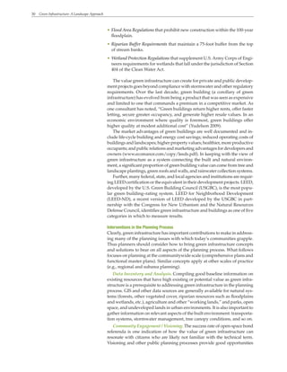30 Green Infrastructure: A Landscape Approach
• Flood Area Regulations that prohibit new construction within the 100-year
floodplain.
• Riparian Buffer Requirements that maintain a 75-foot buffer from the top
of stream banks.
• Wetland Protection Regulations that supplement U.S. Army Corps of Engi-
neers requirements for wetlands that fall under the jurisdiction of Section
404 of the Clean Water Act.
The value green infrastructure can create for private and public develop-
ment projects goes beyond compliance with stormwater and other regulatory
requirements. Over the last decade, green building (a corollary of green
infrastructure) has evolved from being a product that was seen as expensive
and limited to one that commands a premium in a competitive market. As
one consultant has noted, “Green buildings return higher rents, offer faster
letting, secure greater occupancy, and generate higher resale values. In an
economic environment where quality is foremost, green buildings offer
higher quality at modest additional cost” (Yudelson 2009).
The market advantages of green buildings are well documented and in-
clude life-cycle building and energy cost savings; reduced operating costs of
buildings and landscapes; higher property values; healthier, more productive
occupants; and public relations and marketing advantages for developers and
owners (www.ecomanor.com/copy/leeds.pdf). In keeping with the view of
green infrastructure as a system connecting the built and natural environ-
ment, a significant proportion of green building value can come from tree and
landscape plantings, green roofs and walls, and rainwater collection systems.
Further, many federal, state, and local agencies and institutions are requir-
ing LEED certification or the equivalent in their development projects. LEED,
developed by the U.S. Green Building Council (USGBC), is the most popu-
lar green building–rating system. LEED for Neighborhood Development
(LEED-ND), a recent version of LEED developed by the USGBC in part-
nership with the Congress for New Urbanism and the Natural Resources
Defense Council, identifies green infrastructure and buildings as one of five
categories in which to measure results.
Interventions in the Planning Process
Clearly, green infrastructure has important contributions to make in address-
ing many of the planning issues with which today’s communities grapple.
Thus planners should consider how to bring green infrastructure concepts
and solutions to bear on all aspects of the planning process. What follows
focuses on planning at the communitywide scale (comprehensive plans and
functional master plans). Similar concepts apply at other scales of practice
(e.g., regional and subarea planning).
Data Inventory and Analysis. Compiling good baseline information on
existing resources that have high existing or potential value as green infra-
structure is a prerequisite to addressing green infrastructure in the planning
process. GIS and other data sources are generally available for natural sys-
tems (forests, other vegetated cover, riparian resources such as floodplains
and wetlands, etc.), agriculture and other “working lands,” and parks, open
space, and undeveloped lands in urban environments. It is also important to
gather information on relevant aspects of the built environment: transporta-
tion systems, stormwater management, tree canopy conditions, and so on.
Community Engagement / Visioning. The success rate of open-space bond
referenda is one indication of how the value of green infrastructure can
resonate with citizens who are likely not familiar with the technical term.
Visioning and other public planning processes provide good opportunities
 