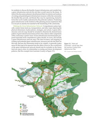 Chapter 3. Green Infrastructure in Practice 31
for residents to discuss the benefits of green infrastructure and consider how
a green infrastructure network fits into their overall vision for the future. To
inform this discussion, planners should present their inventories and analyses
of existing and potential green infrastructure resources within the community,
the benefits they provide, and threats they may be experiencing, framed in
terms that can be readily understood by the particular audience. Positioning
green infrastructure at the forefront of the planning process emphasizes that
it is not just an amenity but essential to the functioning of the community.
Defining the Green Infrastructure Network. Comprehensive plans typi-
cally contain future land use, transportation, and other maps depicting the
physical dimensions of plan policies, strategies, and actions. A green infra-
structure network map should be included to illustrate the desired future
pattern of green infrastructure lands and how they relate to other components
of the community’s spatial vision. (Green infrastructure functional plans pre-
pared separately from comprehensive plans should, of course, also include
a green infrastructure network map.) The data inventory and mapping of
existing and potential green infrastructure resources provide the basis for
this map. Because the information tends to be complex, it generally makes
sense for this map to be separate from the others; however, the overall form
of the green infrastructure network should also be included on the future
land-use map to show its relationship to existing and future development
patterns. (See the example from Lancaster County in Figure 3.5.)
Figure 3.5. “Hubs and
Greenways” concept map, from
the Lancaster County Green
Infrastructure Plan
WRT / Lancaster County Planning Commission
 