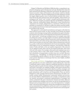 32 Green Infrastructure: A Landscape Approach
Chapter 5 of Benedict and McMahon (2006) describes a comprehensive ap-
proach to designing a green infrastructure network. Modeled after statewide
green infrastructure planning in Maryland and Florida, this approach uses
natural ecosystem values and functions as the primary criteria to identify
network components. The basic building blocks are hubs (defined to include
the largest, highest-quality areas of natural habitat) and links (the connec-
tions that tie the green infrastructure network together). These features are
analogous to the “patch” and “corridor” concepts used by landscape ecolo-
gists. While the examples provided by Benedict and McMahon emphasize
large, relatively undisturbed habitat (Maryland’s Green Infrastructure
Assessment, for example, defined hubs as a minimum of 250 acres in size
and links as a minimum of 1,100 feet in width), the authors note that smaller,
lower-quality natural areas or land used for purposes such as recreation can
be included in the network.
This approach is well suited for jurisdictions and regions with relatively
intact natural resource lands. In cities and other more densely developed
contexts, network design must go farther and address how green infrastruc-
ture functions and values can be integrated into the built environment (i.e.,
the “urban matrix” in landscape ecological terms). For example, many cities
are setting tree-canopy coverage targets to maximize urban forest benefits
such as improved air quality, reduced stormwater runoff, attenuation of the
heat island effect, and carbon storage and sequestration. By definition, the
urban forest includes not only trees within a green infrastructure network
(e.g., parks or other preserved lands) but also on private properties, within
street rights-of-way, on institutional campuses, and elsewhere. While the
notion of hubs and links as the core spatial components of the network
can be applied to both urban and less-developed landscapes, their form
will vary with context. For example, urban parks and campuses may serve
as the primary hubs in cities while stream corridors with highly modi-
fied watersheds or transportation corridors may serve as links. Resource
restoration (e.g., “daylighting” an underground stream in an urban area
or reestablishing riparian habitat in an area of intensive agriculture) as-
sumes greater importance in landscapes that have been highly modified
by human activity.
Plan Goals and Policies. Comprehensive plans and functional master
plans generally lay out some combination of goals defining the vision that
a community seeks to achieve; objectives setting the direction for achieving
the goals; policies to guide decision making; and implementation strategies
and actions. Such plans can establish a healthy, robust green infrastructure
network as an overall goal, supported by objectives, policies, strategies, and
actions to achieve this goal, on equal footing and integrated with other plan
goals and policies such as land use and transportation. Plans can also be
designed to create synergies between green infrastructure and other com-
munity systems (utility infrastructure, community facilities and services,
etc.) for more effective implementation. For example, a comprehensive plan
can identify and propose coordinated implementation of strategies and
actions contained in the green infrastructure element and others. Relevant
green infrastructure strategies and actions can also be incorporated into an
element such as transportation and vice versa. Development of a “complete
street” network incorporating green stormwater-management infrastructure
and accommodations for pedestrian and bicycle users is an example of an
implementation strategy that connects green infrastructure and transporta-
tion systems.
 