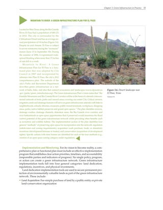Chapter 3. Green Infrastructure in Practice 33
Implementation and Monitoring. For its vision to become reality, a com-
prehensive plan or functional plan must include an effective implementation
program that establishes clear action priorities, timelines, and accountability
(responsible parties and indicators of progress). No single policy, program,
or action can create a green infrastructure network. Green infrastructure
implementation tools fall into four general categories: land dedication,
regulations, incentives, and physical investments.
Land dedication implementation tools are used to secure permanent pro-
tection of environmentally valuable lands as part of the green infrastructure
network. These include:
• Land Acquisition: Fee-simple purchase of land by a public entity or private
land-conservation organization
MOUNTAIN TO RIVER: A GREEN INFRASTRUCTURE PLAN FOR EL PASO
Located in West Texas along the Rio Grande
River, El Paso had a population of 649,121
in 2010. The city is surrounded by the
Chihuahuan Desert and has an average an-
nual precipitation of 9.4 inches (Figure 3.6).
Despite its arid climate, El Paso is subject
to severe rainstorms during the “monsoon”
season (June 15 to September 30). During
the summer of 2006, it experienced wide-
spread flooding when more than 15 inches
of rain fell in a week.
Mountain to River: A Green
Infrastructure Plan for El Paso is a func-
tional plan that was adopted by City
Council in 2007 and incorporated by
reference into Plan El Paso, the city’s 2012
comprehensive plan. The website of the
city’s Parks and Recreation Department
describes green infrastructure as a net-
work of hubs, links, and sites that connect ecosystems and landscapes (www.elpasotexas
.gov/parks/green_introduction.asp). The Green Infrastructure Plan’s vision states that “the
Franklin Mountains and Rio Grande River Corridor will be at the heart of a densely intercon-
nected network of trails, parks and natural areas covering our entire City. Critical arroyos,
irrigation canals and drainage features will serve as green infrastructure arterials with links to
neighborhoods, schools, libraries, museums, public transit terminals, workplaces, shopping
areas, parks, native habitat preserves and grand open spaces.” The plan identifies arroyos,
drainage washes, drainage channels, detention areas, the Rio Grande river corridor, and
river bottomlands as open space opportunities that if preserved would maximize the flood
control potential of the green infrastructure network while providing other benefits such
as recreation and wildlife habitat. The implementation section of the plan identifies four
general “methods” of preserving open space for incorporation into the network: regulation
(subdivision and zoning requirements); acquisition (cash purchase, trade, or donation);
incentives (development bonuses or trades); and conservation (acquisition of development
rights). Specific actions with time frames are identified for each of the four methods (e.g.,
creation of an open space zoning category under regulation).
▲
▲
Figure 3.6. Desert landscape near
El Paso, Texas
Vladimir-911
 