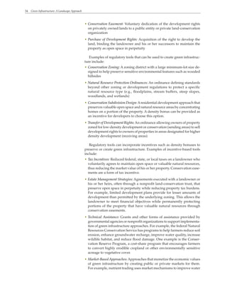 34 Green Infrastructure: A Landscape Approach
• Conservation Easement: Voluntary dedication of the development rights
on privately owned lands to a public entity or private land-conservation
organization
• Purchase of Development Rights: Acquisition of the right to develop the
land, binding the landowner and his or her successors to maintain the
property as open space in perpetuity
Examples of regulatory tools that can be used to create green infrastruc-
ture include:
• Conservation Zoning: A zoning district with a large minimum-lot size de-
signed to help preserve sensitive environmental features such as wooded
hillsides
• Natural Resource Protection Ordinances: An ordinance defining standards
beyond other zoning or development regulations to protect a specific
natural resource type (e.g., floodplains, stream buffers, steep slopes,
woodlands, and wetlands)
• Conservation Subdivision Design:Aresidential development approach that
preserves valuable open space and natural resource areas by concentrating
homes on a portion of the property. A density bonus can be provided as
an incentive for developers to choose this option.
• Transfer of Development Rights:An ordinance allowing owners of property
zoned for low-density development or conservation (sending areas) to sell
development rights to owners of properties in areas designated for higher
density development (receiving areas)
Regulatory tools can incorporate incentives such as density bonuses to
preserve or create green infrastructure. Examples of incentive-based tools
include:
• Tax Incentives: Reduced federal, state, or local taxes on a landowner who
voluntarily agrees to maintain open space or valuable natural resources,
thus reducing the market value of his or her property. Conservation ease-
ments are a form of tax incentive.
• Estate Management Strategies: Agreements executed with a landowner or
his or her heirs, often through a nonprofit land-conservation trust, that
preserve open space in perpetuity while reducing property tax burdens.
For example, limited development plans provide for lesser amounts of
development than permitted by the underlying zoning. This allows the
landowner to meet financial objectives while permanently protecting
portions of the property that have valuable natural resources through
conservation easements.
• Technical Assistance: Grants and other forms of assistance provided by
governmental agencies or nonprofit organizations to support implementa-
tion of green infrastructure approaches. For example, the federal Natural
Resources Conservation Service has programs to help farmers reduce soil
erosion, enhance groundwater recharge, improve water quality, increase
wildlife habitat, and reduce flood damage. One example is the Conser-
vation Reserve Program, a cost-share program that encourages farmers
to convert highly erodible cropland or other environmentally sensitive
acreage to vegetative cover.
• Market-Based Approaches:Approaches that monetize the economic values
of green infrastructure by creating public or private markets for them.
For example, nutrient trading uses market mechanisms to improve water
 
