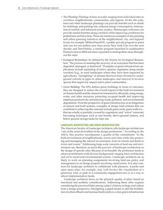 36 Green Infrastructure: A Landscape Approach
• Tree Planting: Planting of trees at scales ranging from individual sites to
corridors, neighborhoods, communities, and regions. At the site scale,
trees and other landscape plantings can provide benefits such as shade
for buildings and parking lots, reduced energy consumption, intercep-
tion of rainfall, and enhanced sense of place. Streetscapes with trees can
provide similar benefits along corridors while improving conditions for
pedestrians and bicyclists. There are numerous examples of tree planting
and urban greening initiatives at the neighborhood, city, and regional
levels, for example: MillionTreesNYC, a public-private program to plant
and care for one million new trees across New York City over the next
decade; and TreeVitalize, a similar program launched in southeastern
Pennsylvania in 2004 and since expanded to metropolitan areas through-
out the state.
• Ecological Restoration: As defined by the Society for Ecological Restora-
tion, “the process of assisting the recovery of an ecosystem that has been
degraded, damaged, or destroyed.” Examples of green infrastructure ap-
plications include replanting of native riparian vegetation along stream
corridors (e.g., in rural landscapes where they have been impacted by
agriculture); “daylighting” of streams that have been diverted to under-
ground culverts or pipes in urban landscapes; and removal of invasive
species that negatively impact native plant communities.
• Green Building: The EPA defines green buildings in terms of outcomes:
they are designed to reduce the overall impact of the built environment
on human health and the natural environment by efficiently using energy,
water, and other resources; protecting occupant health and improving
employee productivity; and reducing waste, pollution, and environmental
degradation. From the perspective of green infrastructure as an integration
of natural and built systems, examples of design interventions that can
contribute to achieving this outcome include green roofs, green walls (i.e.,
that are wholly or partially covered by vegetation), and “active” rainwater
harvesting techniques such as rain barrels, above-ground cisterns, and
below-ground storage tanks for later use.
LANDSCAPE ARCHITECTURE AND GREEN INFRASTRUCTURE
The American Society of Landscape Architects calls landscape architecture
“one of the most diversified of the design professions.” According to the
ASLA, this practice encompasses a quality-of-life commitment “to the
built environment of neighborhoods, towns and cities while also protect-
ing and managing the natural environment, from its forests and fields to
rivers and coasts.” Addressing large-scale concerns of land use and envi-
ronment are, therefore, as much the purview of landscape architecture as
the design of specific sites. Because of its breadth, the profession tends to
attract practitioners with diverse backgrounds ranging from architecture
and art to social and environmental science. Landscape architects are as
likely to work on planning assignments involving land-use policy and
management as on design projects involving construction. It is also com-
mon for landscape architects to collaborate with planners. A parks and
open space plan, for example, may well involve the visualization of a
greenway, trail, or park as a community engagement tool or as a way to
attract implementation funds.
Landscape architects focus on the physical quality of place based on
functional and aesthetic considerations. Addressing these often requires
considering the perceived links among a place’s history, ecology, and culture
from a design perspective. Daylighting a piped stream to abet the biofiltra-
tion of urban effluent and increase biodiversity is a clear green infrastructure
 