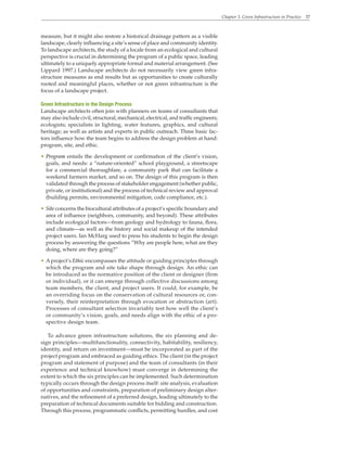 Chapter 3. Green Infrastructure in Practice 37
measure, but it might also restore a historical drainage pattern as a visible
landscape, clearly influencing a site’s sense of place and community identity.
To landscape architects, the study of a locale from an ecological and cultural
perspective is crucial in determining the program of a public space, leading
ultimately to a uniquely appropriate formal and material arrangement. (See
Lippard 1997.) Landscape architects do not necessarily view green infra-
structure measures as end results but as opportunities to create culturally
rooted and meaningful places, whether or not green infrastructure is the
focus of a landscape project.
Green Infrastructure in the Design Process
Landscape architects often join with planners on teams of consultants that
may also include civil, structural, mechanical, electrical, and traffic engineers;
ecologists; specialists in lighting, water features, graphics, and cultural
heritage; as well as artists and experts in public outreach. Three basic fac-
tors influence how the team begins to address the design problem at hand:
program, site, and ethic.
• Program entails the development or confirmation of the client’s vision,
goals, and needs: a “nature-oriented” school playground, a streetscape
for a commercial thoroughfare, a community park that can facilitate a
weekend farmers market, and so on. The design of this program is then
validated through the process of stakeholder engagement (whether public,
private, or institutional) and the process of technical review and approval
(building permits, environmental mitigation, code compliance, etc.).
• Site concerns the biocultural attributes of a project’s specific boundary and
area of influence (neighbors, community, and beyond). These attributes
include ecological factors—from geology and hydrology to fauna, flora,
and climate—as well as the history and social makeup of the intended
project users. Ian McHarg used to press his students to begin the design
process by answering the questions “Why are people here, what are they
doing, where are they going?”
• Aproject’s Ethic encompasses the attitude or guiding principles through
which the program and site take shape through design. An ethic can
be introduced as the normative position of the client or designer (firm
or individual), or it can emerge through collective discussions among
team members, the client, and project users. It could, for example, be
an overriding focus on the conservation of cultural resources or, con-
versely, their reinterpretation through evocation or abstraction (art).
Processes of consultant selection invariably test how well the client’s
or community’s vision, goals, and needs align with the ethic of a pro-
spective design team.
To advance green infrastructure solutions, the six planning and de-
sign principles—multifunctionality, connectivity, habitability, resiliency,
identity, and return on investment—must be incorporated as part of the
project program and embraced as guiding ethics. The client (in the project
program and statement of purpose) and the team of consultants (in their
experience and technical knowhow) must converge in determining the
extent to which the six principles can be implemented. Such determination
typically occurs through the design process itself: site analysis, evaluation
of opportunities and constraints, preparation of preliminary design alter-
natives, and the refinement of a preferred design, leading ultimately to the
preparation of technical documents suitable for bidding and construction.
Through this process, programmatic conflicts, permitting hurdles, and cost
 