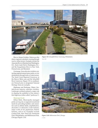 Chapter 3. Green Infrastructure in Practice 39
River or Stream Corridors. Waterways that
drainaregionalwatershed,coursingthrough
rural or urban terrain. Examples include the
AnacostiaRiverinMarylandandWashington,
D.C.; Rock Creek Park in Washington, D.C.;
and the Susquehanna River in New York,
Pennsylvania, and Maryland.
Greenways. Nonvehicular corridors con-
nectingregionalnaturalareas,parks,orcivic
destinations through trails or watercourses.
The Sand Creek Regional Greenway in
the Denver Metro area and the Schuylkill
River Greenway (Figure 3.9) in southeast-
ern Pennsylvania (a designated National
Heritage Area) are examples.
Highways and Parkways. Major, lim-
ited-access intercity vehicular corridors.
Landscape architects played a major role
in shaping the aesthetics of the nation’s
first highways (often called “parkways”).
Municipal Scale
Urban Parks. Municipally managed
parks serving city or regional recreational
needs by providing facilities and ameni-
ties such as athletic fields, amphitheaters,
decorative or interactive water features,
major works of art, playhouses, historic
features, and so on. Examples include
Central Park, New York City; Fairmount
Park, Philadelphia; and Millennium Park,
Chicago (Figure 3.10).
Figure 3.9. Schuylkill River Greenway, Philadelphia
Photo: WRT
Figure 3.10. Millennium Park, Chicago
J. Crocker
 
