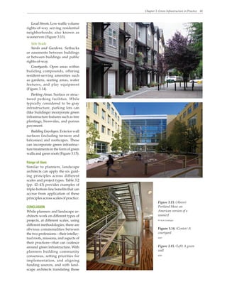 Chapter 3. Green Infrastructure in Practice 41
Figure 3.13. (Above)
Portland Mew: an
American version of a
woonerf
W. Kyle Gradinger
Figure 3.14. (Center) A
courtyard
WRT
Figure 3.15. (Left) A green
wall
WRT
LocalStreets.Low-trafficvolume
rights-of-way serving residential
neighborhoods; also known as
woonerven (Figure 3.13).
Site Scale
Yards and Gardens. Setbacks
or easements between buildings
or between buildings and public
rights-of-way.
Courtyards. Open areas within
building compounds, offering
resident-serving amenities such
as gardens, seating areas, water
features, and play equipment
(Figure 3.14).
Parking Areas. Surface or struc-
tured parking facilities. While
typically considered to be gray
infrastructure, parking lots can
(like buildings) incorporate green
infrastructure features such as tree
plantings, bioswales, and porous
pavement.
Building Envelopes. Exterior wall
surfaces (including terraces and
balconies) and roofscapes. These
can incorporate green infrastruc-
ture treatments in the form of green
walls and green roofs (Figure 3.15).
Range of Uses
Similar to planners, landscape
architects can apply the six guid-
ing principles across different
scales and project types. Table 3.2
(pp. 42–43) provides examples of
triple-bottom-line benefits that can
accrue from application of these
principles across scales of practice.
CONCLUSION
While planners and landscape ar-
chitects work on different types of
projects, at different scales, using
different methodologies, there are
obvious commonalities between
the two professions—their intellec-
tual roots, missions, and aspects of
their practices—that can coalesce
around green infrastructure. With
planners building community
consensus, setting priorities for
implementation, and aligning
funding sources, and with land-
scape architects translating those
 
