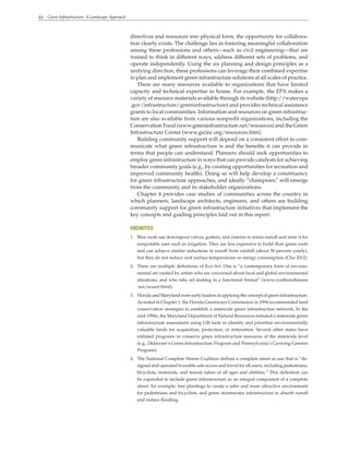 44 Green Infrastructure: A Landscape Approach
directives and resources into physical form, the opportunity for collabora-
tion clearly exists. The challenge lies in fostering meaningful collaboration
among these professions and others—such as civil engineering—that are
trained to think in different ways, address different sets of problems, and
operate independently. Using the six planning and design principles as a
unifying direction, these professions can leverage their combined expertise
to plan and implement green infrastructure solutions at all scales of practice.
There are many resources available to organizations that have limited
capacity and technical expertise in house. For example, the EPA makes a
variety of resource materials available through its website (http://water.epa
.gov/infrastructure/greeninfrastructure) and provides technical assistance
grants to local communities. Information and resources on green infrastruc-
ture are also available from various nonprofit organizations, including the
Conservation Fund (www.greeninfrastructure.net/resources) and the Green
Infrastructure Center (www.gicinc.org/resources.htm).
Building community support will depend on a consistent effort to com-
municate what green infrastructure is and the benefits it can provide in
terms that people can understand. Planners should seek opportunities to
employ green infrastructure in ways that can provide catalysts for achieving
broader community goals (e.g., by creating opportunities for recreation and
improved community health). Doing so will help develop a constituency
for green infrastructure approaches, and ideally “champions” will emerge
from the community and its stakeholder organizations.
Chapter 4 provides case studies of communities across the country in
which planners, landscape architects, engineers, and others are building
community support for green infrastructure initiatives that implement the
key concepts and guiding principles laid out in this report.
ENDNOTES
1. Blue roofs use downspout valves, gutters, and cisterns to retain runoff and store it for
nonpotable uses such as irrigation. They are less expensive to build than green roofs
and can achieve similar reductions in runoff from rainfall (about 50 percent yearly),
but they do not reduce roof surface temperatures or energy consumption (Cho 2012).
2. There are multiple definitions of Eco-Art. One is “a contemporary form of environ-
mental art created by artists who are concerned about local and global environmental
situations, and who take art making to a functional format” (www.cynthiarobinson
.net/ecoart.html).
3. Florida and Maryland were early leaders in applying the concept of green infrastructure.
As noted in Chapter 1, the Florida Greenways Commission in 1994 recommended land
conservation strategies to establish a statewide green infrastructure network. In the
mid-1990s, the Maryland Department of Natural Resources initiated a statewide green
infrastructure assessment using GIS tools to identify and prioritize environmentally
valuable lands for acquisition, protection, or restoration. Several other states have
initiated programs to conserve green infrastructure resources at the statewide level
(e.g., Delaware’s Green Infrastructure Program and Pennsylvania’s Growing Greener
Program).
4. The National Complete Streets Coalition defines a complete street as one that is “de-
signed and operated to enable safe access and travel for all users, including pedestrians,
bicyclists, motorists, and transit riders of all ages and abilities.” This definition can
be expanded to include green infrastructure as an integral component of a complete
street, for example: tree plantings to create a safer and more attractive environment
for pedestrians and bicyclists, and green stormwater infrastructure to absorb runoff
and reduce flooding.
 