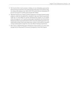 Chapter 3. Green Infrastructure in Practice 45
5. The Trust for Public Lands maintains a database of voter referendums sponsored by
state and local governments to raise funds for land conservation (www.landvote.org).
According to this database, from 1988 to 2011 1,755 out of 2,326 such referendums (75
percent) were approved, yielding approximately $57.5 billion.
6. Maryland, Pennsylvania, Virginia, and West Virginia have developed nutrient-trading
programs within the Chesapeake Bay watershed to help meet federal requirements
under the U.S. Clean Water Act and the Chesapeake Bay program. As an example
of how this approach can be used to promote green infrastructure, the Pennsylvania
Department of Environmental Protection allows farms that establish permanent veg-
etated buffers at least 50 feet wide along stream corridors to sell credits to municipal
sewage treatment plants to help them meet state effluent discharge requirements.
7. West Union is implementing green infrastructure improvements to its main street
through the Iowa Department of Economic Development’s Green Pilot Program.
 