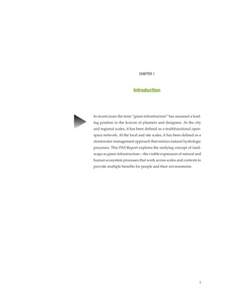 1
In recent years the term “green infrastructure” has assumed a lead-
ing position in the lexicon of planners and designers. At the city
and regional scales, it has been defined as a multifunctional open-
space network. At the local and site scales, it has been defined as a
stormwater management approach that mimics natural hydrologic
processes. This PAS Report explores the unifying concept of land-
scape as green infrastructure—the visible expression of natural and
human ecosystem processes that work across scales and contexts to
provide multiple benefits for people and their environments.
CHAPTER 1
Introduction
▲
 