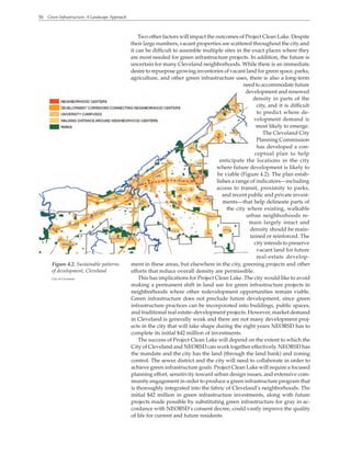 50 Green Infrastructure: A Landscape Approach
Two other factors will impact the outcomes of Project Clean Lake. Despite
their large numbers, vacant properties are scattered throughout the city and
it can be difficult to assemble multiple sites in the exact places where they
are most needed for green infrastructure projects. In addition, the future is
uncertain for many Cleveland neighborhoods. While there is an immediate
desire to repurpose growing inventories of vacant land for green space, parks,
agriculture, and other green infrastructure uses, there is also a long-term
need to accommodate future
development and renewed
density in parts of the
city, and it is difficult
to predict where de-
velopment demand is
most likely to emerge.
The Cleveland City
Planning Commission
has developed a con-
ceptual plan to help
anticipate the locations in the city
where future development is likely to
be viable (Figure 4.2). The plan estab-
lishes a range of indicators—including
access to transit, proximity to parks,
and recent public and private invest-
ments—that help delineate parts of
the city where existing, walkable
urban neighborhoods re-
main largely intact and
density should be main-
tained or reinforced. The
city intends to preserve
vacant land for future
real-estate develop-
ment in these areas, but elsewhere in the city, greening projects and other
efforts that reduce overall density are permissible.
This has implications for Project Clean Lake. The city would like to avoid
making a permanent shift in land use for green infrastructure projects in
neighborhoods where other redevelopment opportunities remain viable.
Green infrastructure does not preclude future development, since green
infrastructure practices can be incorporated into buildings, public spaces,
and traditional real estate–development projects. However, market demand
in Cleveland is generally weak and there are not many development proj-
ects in the city that will take shape during the eight years NEORSD has to
complete its initial $42 million of investments.
The success of Project Clean Lake will depend on the extent to which the
City of Cleveland and NEORSD can work together effectively. NEORSD has
the mandate and the city has the land (through the land bank) and zoning
control. The sewer district and the city will need to collaborate in order to
achieve green infrastructure goals. Project Clean Lake will require a focused
planning effort, sensitivity toward urban design issues, and extensive com-
munity engagement in order to produce a green infrastructure program that
is thoroughly integrated into the fabric of Cleveland’s neighborhoods. The
initial $42 million in green infrastructure investments, along with future
projects made possible by substituting green infrastructure for gray in ac-
cordance with NEORSD’s consent decree, could vastly improve the quality
of life for current and future residents.
Figure 4.2. Sustainable patterns
of development, Cleveland
City of Cleveland
 