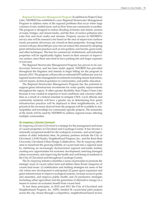 Chapter 4. Case Studies 51
Regional Stormwater Management Program. In addition to Project Clean
Lake, NEORSD has established a new Regional Stormwater Management
Program to address some of the regional problems that occur when large
volumes of rain, melted snow, and ice flow from one community to another.
The program is designed to reduce flooding of homes and streets, erosion
of roads, bridges, and stream banks, and the flow of surface pollution into
Lake Erie and local creeks and streams. Property owners in NEORSD’s
service area will be assessed a fee based on the area of impervious surfaces
(roofs, pavement, driveways, etc.) found on their properties. Average home
owners will pay about $60 per year, but can reduce this amount by adopting
green infrastructure practices such as rain gardens, rain barrels, green roofs,
and other techniques. The fees for commercial, institutional, and industrial
properties will be significantly higher, based on their amount of impervi-
ous surface, since these uses tend to have parking lots and larger expanses
of roof area.
The Regional Stormwater Management Program has proven to be con-
troversial, however, and has been under appeal. NEORSD has prevailed
throughout the litigation and intends to begin billing for the program in
January 2013. The program will provide an estimated $35 million per year for
regional stormwater-management investments including stream restoration,
culvert repairs, technical guidance to communities, and public education.
The Regional Stormwater Management Program has the potential to
support green infrastructure investments for water quality improvements
throughout the region. It offers greater flexibility than Project Clean Lake
because it was created in response to local conditions and concerns rather
than as a result of a federal mandate to mitigate CSOs. Local officials and
community residents will have a greater say in determining how green
infrastructure practices will be deployed in their neighborhoods, as 25
percent of the revenues derived from the program will be available to mu-
nicipalities and townships for community-specific projects. The remainder
of the funds will be used by NEORSD to address regional issues affecting
multiple communities.
Re-imagining a [Greater] Cleveland
Re-imagining a [Greater] Cleveland is a strategy for the management and reuse
of vacant properties in Cleveland and Cuyahoga County. It has become a
nationally recognized model for the ecological, economic, and social regen-
eration of older industrial cities. Its primary partners include the City of
Cleveland, LAND Studio, Neighborhood Progress, Inc., and the Kent State
University Cleveland Urban Design Collaborative. The Re-imagining effort
aims to transform the growing liability of vacant land into a regional asset
by stabilizing an increasingly dysfunctional regional real-estate market;
creating new opportunities for economic development; restoring damaged
urban ecosystems; and improving the health and well-being of residents in
the City of Cleveland and throughout Cuyahoga County.
The Re-imagining initiative identifies a series of principles to promote the
strategic reuse of vacant urban land and defines three broad categories of
vacant land reuse: (1) stabilization and holding strategies for areas of the
city where new development is anticipated; (2) green space expansion and
green infrastructure to improve ecological systems, increase access to parks
and amenities, and improve public health; and (3) productive strategies
(including urban agriculture and the generation of alternative energy) as a
means to extract an economic benefit from vacant land.
To test these principles, in 2010 and 2011 the City of Cleveland and
Neighborhood Progress, Inc. (NPI), funded 56 vacant-land pilot projects
across the city, chosen through a competitive, neighborhood-based review
 