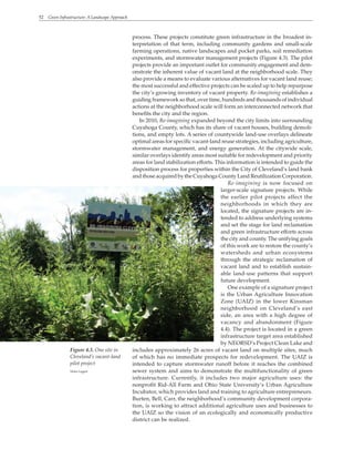 52 Green Infrastructure: A Landscape Approach
process. These projects constitute green infrastructure in the broadest in-
terpretation of that term, including community gardens and small-scale
farming operations, native landscapes and pocket parks, soil remediation
experiments, and stormwater management projects (Figure 4.3). The pilot
projects provide an important outlet for community engagement and dem-
onstrate the inherent value of vacant land at the neighborhood scale. They
also provide a means to evaluate various alternatives for vacant land reuse;
the most successful and effective projects can be scaled up to help repurpose
the city’s growing inventory of vacant property. Re-imagining establishes a
guiding framework so that, over time, hundreds and thousands of individual
actions at the neighborhood scale will form an interconnected network that
benefits the city and the region.
In 2010, Re-imagining expanded beyond the city limits into surrounding
Cuyahoga County, which has its share of vacant houses, building demoli-
tions, and empty lots. A series of countywide land-use overlays delineate
optimal areas for specific vacant-land reuse strategies, including agriculture,
stormwater management, and energy generation. At the citywide scale,
similar overlays identify areas most suitable for redevelopment and priority
areas for land stabilization efforts. This information is intended to guide the
disposition process for properties within the City of Cleveland’s land bank
and those acquired by the Cuyahoga County Land Reutilization Corporation.
Re-imagining is now focused on
larger-scale signature projects. While
the earlier pilot projects affect the
neighborhoods in which they are
located, the signature projects are in-
tended to address underlying systems
and set the stage for land reclamation
and green infrastructure efforts across
the city and county. The unifying goals
of this work are to restore the county’s
watersheds and urban ecosystems
through the strategic reclamation of
vacant land and to establish sustain-
able land-use patterns that support
future development.
One example of a signature project
is the Urban Agriculture Innovation
Zone (UAIZ) in the lower Kinsman
neighborhood on Cleveland’s east
side, an area with a high degree of
vacancy and abandonment (Figure
4.4). The project is located in a green
infrastructure target area established
by NEORSD’s Project Clean Lake and
includes approximately 26 acres of vacant land on multiple sites, much
of which has no immediate prospects for redevelopment. The UAIZ is
intended to capture stormwater runoff before it reaches the combined
sewer system and aims to demonstrate the multifunctionality of green
infrastructure. Currently, it includes two major agriculture uses: the
nonprofit Rid-All Farm and Ohio State University’s Urban Agriculture
Incubator, which provides land and training to agriculture entrepreneurs.
Burten, Bell, Carr, the neighborhood’s community development corpora-
tion, is working to attract additional agriculture uses and businesses to
the UAIZ so the vision of an ecologically and economically productive
district can be realized.
Figure 4.3. One site in
Cleveland’s vacant-land
pilot project
Helen Liggett
 