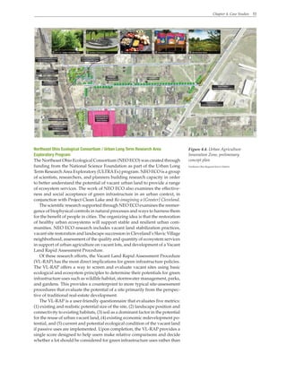 Chapter 4. Case Studies 53
Northeast Ohio Ecological Consortium / Urban Long Term Research Area
Exploratory Program
The Northeast Ohio Ecological Consortium (NEO ECO) was created through
funding from the National Science Foundation as part of the Urban Long
Term ResearchArea Exploratory (ULTRAEx) program. NEO ECO is a group
of scientists, researchers, and planners building research capacity in order
to better understand the potential of vacant urban land to provide a range
of ecosystem services. The work of NEO ECO also examines the effective-
ness and social acceptance of green infrastructure in an urban context, in
conjunction with Project Clean Lake and Re-imagining a [Greater] Cleveland.
The scientific research supported through NEO ECO examines the reemer-
gence of biophysical controls in natural processes and ways to harness them
for the benefit of people in cities. The organizing idea is that the restoration
of healthy urban ecosystems will support stable and resilient urban com-
munities. NEO ECO research includes vacant land stabilization practices,
vacant site restoration and landscape succession in Cleveland’s Slavic Village
neighborhood, assessment of the quality and quantity of ecosystem services
in support of urban agriculture on vacant lots, and development of a Vacant
Land Rapid Assessment Procedure.
Of these research efforts, the Vacant Land Rapid Assessment Procedure
(VL-RAP) has the most direct implications for green infrastructure policies.
The VL-RAP offers a way to screen and evaluate vacant sites using basic
ecological and ecosystem principles to determine their potentials for green
infrastructure uses such as wildlife habitat, stormwater management, parks,
and gardens. This provides a counterpoint to more typical site-assessment
procedures that evaluate the potential of a site primarily from the perspec-
tive of traditional real-estate development.
The VL-RAP is a user-friendly questionnaire that evaluates five metrics:
(1) existing and realistic potential size of the site, (2) landscape position and
connectivity to existing habitats, (3) soil as a dominant factor in the potential
for the reuse of urban vacant land, (4) existing economic redevelopment po-
tential, and (5) current and potential ecological condition of the vacant land
if passive uses are implemented. Upon completion, the VL-RAP provides a
single score designed to help users make relative comparisons and decide
whether a lot should be considered for green infrastructure uses rather than
Figure 4.4. Urban Agriculture
Innovation Zone, preliminary
concept plan
Northeast Ohio Regional Sewer District
 