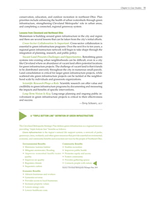 Chapter 4. Case Studies 55
conservation, education, and outdoor recreation in northeast Ohio. Plan
priorities include enhancing the health of urban watersheds through green
infrastructure, strengthening Cleveland Metroparks’ role in urban areas,
and completing a connected, regional greenway system.
Lessons from Cleveland and Northeast Ohio
Momentum is building around green infrastructure in the city and region
and there are several lessons that can be taken from the city’s initial efforts.
Cross-Sector Collaboration Is Important. Cross-sector collaboration is
essential to green infrastructure programs. Over the next five to ten years, a
regional green infrastructure network will begin to take shape through the
integration of planning, research, and public policy.
Vacant Land Presents Challenges and Opportunities. Retrofitting green
systems into existing urban neighborhoods can be difficult, even in a city
like Cleveland where an abundance of vacant land offers potential locations
for green infrastructure projects. The challenge of vacant land is that it tends
to be distributed unevenly throughout the city in numerous small parcels.
Land consolidation is critical for larger green infrastructure projects, while
scattered-site green infrastructure projects can be tackled at the neighbor-
hood scale by individuals and grassroots organizations.
Scientific Research Plays a Role. Scientific research can offer value and
credibility to green infrastructure programs by documenting and measuring
the impacts and benefits of specific interventions.
Long-Term Vision Is Key. Long-range planning and ongoing public in-
volvement in green infrastructure projects is critical to their effectiveness
and success.
—Terry Schwarz, aicp
The Cleveland Metroparks Strategic Plan defines green infrastructure as a regional resource
providing “triple bottom line” benefits as follows:
Green infrastructure is the region’s natural life support system, a network of parks,
greenways, trees, wetlands, and other green resources that provide essential environmental,
economic, and community benefits and ecosystem services for the people of Northeast Ohio.
A “TRIPLE BOTTOM LINE” DEFINITION OF GREEN INFRASTRUCTURE
s
s
Environmental Benefits
• Maintains/restores habitat
• Mitigates stormwater/flooding
• Improves watershed health/water
quality
• Improves air quality
• Regulates climate
• Sequesters carbon
Economic Benefits
• Attracts businesses and workers
• Generates revenue
• Provides access to local businesses
• Increases property values
• Lowers energy costs
• Lowers healthcare costs
Community Benefits
• Enables recreation
• Improves public health
• Promotes equity and access
• Fosters community
• Provides gathering spaces
• Connects people with nature
Source: Cleveland Metroparks Strategic Plan, 2011
 