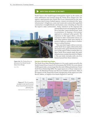 56 Green Infrastructure: A Landscape Approach
s
NORTH TEXAS: RETURNING TO THE TRINITY
North Texas is the fourth-largest metropolitan region in the nation. Its
early settlements were located along the Trinity River (Figure 4.6). The
region’s rapid growth since World War II was characterized by the same
dynamics seen in many Sunbelt regions—massive investment in the “gray
infrastructure” of highways, water, and wastewater systems that supported
construction of neighborhoods and business areas extending far beyond
the region’s older communities. Today, initiatives at the regional and
metropolitan levels are bringing the Trinity
River and other “green infrastructure” back
to prominence in shaping a 21st-century
approach to continued urban growth. The
experience in this region offers a relevant
example for other communities whose cur-
rent urban patterns relate more directly to
postwar highway systems than to historic
areas or natural features.
This case study begins with an overview
of the North Texas region, followed by brief
discussions of key green infrastructure initia-
tives in this region. It then examines the way
these North Texas projects apply the green
infrastructure concepts discussed in Chapter
2. The case study concludes with a set of six
lessons learned from these initiatives.
Overview of the North Texas Region
The North Texas State Planning Region is a 16-county region served by the
North Central Texas Council of Governments (NCTCOG). It covers almost
12,800 square miles, an area larger than the state of Massachusetts (see Vision
North Texas Partnership 2008). The region spans two of Texas’ major ecore-
gions—the Blackland Prairies and the Cross Timbers and Prairies. Most of
the region is in the Trinity River basin, though parts of the region are in the
Brazos, Sabine, or Sulphur river basins (Figures 4.7 and 4.8).
Figure 4.6. The Trinity River in
downtown Fort Worth, by the
Main Street Bridge
Karen S. Walz
Figure 4.7. The 16 counties
included in the North Central
Texas Council of Governments’
planning area
North Central Texas Council of Governments
 