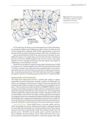Chapter 4. Case Studies 57
At 715 miles long, the Trinity is one of the longest rivers in the United States.
Its watershed includes nearly 18,000 square miles of land, all within the state
of Texas (Trinity River Authority 2010). In 2001, approximately 15 percent of
the land within the region had been developed with urban or suburban uses.
Like its natural features, North Texas’s governance is extremely diverse.
Within the region’s 16 counties there are more than 150 cities, including 12
that have more than 100,000 residents each. For this reason, most major
initiatives involve multiple jurisdictions and thus require some degree of
collaboration or partnership to succeed.
North Texas is an attractive region to many people and businesses. In 2000
it was home to 5.3 million people, but by 2010, the population had reached
6.5 million, making it one of the fastest-growing large regions in the nation
during this decade. And North Texas is expected to continue growing rap-
idly—population projections by NCTCOG and Vision North Texas suggest
the region could have 9.5 million people by 2030 and 11.7 million by 2050.
Initiatives Related to Green Infrastructure
The North Texas region does not have a specific plan, project, or agency
responsible for green infrastructure. Instead, a number of collaborative ini-
tiatives are using green infrastructure to shape the growth expected in the
coming decades. In this case study, five key initiatives are summarized. Two of
them—VisionNorthTexasandtheTrinityRiverCOMMONVISION—involve
voluntary partnerships among key entities and have created frameworks for
landscape and green infrastructure at the regional scale. The Greenprinting
initiative applies these regional principles to major watersheds, which are at
an intermediate scale between the region and the individual municipality.
An integrated stormwater management program (iSWM) provides a regional
methodology that is applied and implemented at the local scale. Finally, the
local scale is the focus of initiatives by individual North Texas cities that incor-
porate the Trinity River and its landscape in their green infrastructure systems.
Vision North Texas. Vision North Texas is a private, public, and aca-
demic partnership focused on addressing the region’s anticipated growth
in a successful and sustainable way. The partnership is led by three charter
sponsors: the Urban Land Institute North Texas District Council (for the
private sector), NCTCOG (for the public sector), and the University of
Texas–Arlington (for the academic sector). Many individual cities, coun-
ties, businesses, professional associations, community groups, and other
Figure 4.8. The many watersheds
and subbasins indicate ecological
complexity in the region.
North Central Texas Council of Governments
 