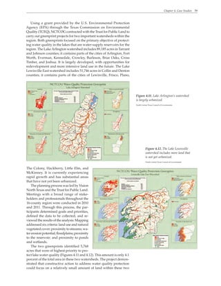 Chapter 4. Case Studies 59
Using a grant provided by the U.S. Environmental Protection
Agency (EPA) through the Texas Commission on Environmental
Quality (TCEQ), NCTCOG contracted with the Trust for Public Land to
carry out greenprint projects for two important watersheds within the
region. Both greenprints focused on the primary objective of protect-
ing water quality in the lakes that are water-supply reservoirs for the
region. The LakeArlington watershed includes 89,185 acres in Tarrant
and Johnson counties; it contains parts of the cities of Arlington, Fort
Worth, Everman, Kennedale, Crowley, Burleson, Briar Oaks, Cross
Timber, and Joshua. It is largely developed, with opportunities for
redevelopment and more intensive land use in the future. The Lake
Lewisville East watershed includes 51,746 acres in Collin and Denton
counties; it contains parts of the cities of Lewisville, Frisco, Plano,
The Colony, Hackberry, Little Elm, and
McKinney. It is currently experiencing
rapid growth and has substantial areas
that have not yet been urbanized.
The planning process was led by Vision
North Texas and the Trust for Public Land.
Meetings with a broad range of stake-
holders and professionals throughout the
16-county region were conducted in 2010
and 2011. Through this process, the par-
ticipants determined goals and priorities,
defined the data to be collected, and re-
viewedthe resultsoftheanalysis.Mapping
addressed six criteria: land use and natural
vegetated cover; proximity to streams; wa-
tererosionpotential;floodplains;proximity
to the reservoir; and proximity to ponds
and wetlands.
The two greenprints identified 5,768
acres that were of highest priority to pro-
tect lake water quality (Figures 4.11 and 4.12). This amount is only 4.1
percent of the total area in these two watersheds. The project demon-
strated that constructive action to address water quality protection
could focus on a relatively small amount of land within these two
Figure 4.11. Lake Arlington’s watershed
is largely urbanized.
North Central Texas Council of Governments
Figure 4.12. The Lake Lewisville
watershed includes more land that
is not yet urbanized.
North Central Texas Council of Governments
 