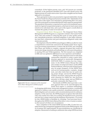 60 Green Infrastructure: A Landscape Approach
watersheds. Of the highest priority areas, only 18.9 percent are currently
protected, so the greenprint identified 4,677 acres that should receive the
highest priority for conservation action. It provides a tangible and fact-based
approach to investment.
These greenprint results were presented to regional stakeholders during
the Vision North Texas Regional Summit in October 2011. Stakeholders from
other parts of the region were interested in greenprinting their own areas,
and some participants recommended that the entire region be greenprinted.
The greenprint information is expected to be used in environmental assess-
ments for regional transportation projects, as the basis for land conservation
initiatives by individual cities, and as part of the region’s overall efforts to
maintain the quality of water in its reservoirs.
Integrated Storm Water Management. The Integrated Storm Water
Management (iSWM) Program is a cooperative initiative that assists North
Texas cities and counties in achieving their goals of water quality protec-
tion, streambank protection, and flood mitigation. It also helps communi-
ties meet their construction and post-construction obligations under state
stormwater permits.
Development of the first iSWM manual began in 2002 as an effort to create
a comprehensive stormwater manual for the North Central Texas region.
Local government representatives worked with NCTCOG and consulting
firm Freese and Nichols to compile a regional document that would set
stormwater design standards and methodology as well as provide guidance
in meeting EPA and TCEQ regulations. The first manual was completed
in 2006 and was updated in 2009 based on user experience and feedback.
iSWM provides important tools for individual
communities interested in using a green infra-
structure approach to stormwater management
(NWTCOG 2009). It contains four key compo-
nents: (1) the iSWM Criteria Manual that cities
and counties can adopt and enforce; (2) the iSWM
Technical Manual, which provides technical guid-
ance for project designers; (3) the iSWM Tools,
web-served training guides, examples, design
tools, and other items that may be useful dur-
ing project design; and (4) the iSWM Program
Guidance document, which guides the program-
matic planning for iSWM use—the processes
necessary to develop, adopt, and use iSWM in a
particular community. (See Figure 4.13.)
One benefit of iSWM is that it provides a com-
mon approach that can be used throughout the
North Texas region—a consistent methodology
for designing subdivisions’ stormwater management systems; a coordinated
approach to address water quality protection, streambank protection, and
flood mitigation and conveyance; and a recommended process for ordinance
adoption. At the same time, the iSWM program recognizes that individual
cities and counties have their own existing development-review processes
and may have unique natural and development characteristics. To account
for this, iSWM builds in flexibility by including “local provision boxes”
throughout the iSWM Criteria Manual that allow a city or county to custom-
ize the manual to fit their own circumstances.
Since completion of the initial iSWM manual in 2006, 13 cities have ad-
opted stormwater management regulations based on the iSWM program, and
as of summer 2011 approximately 20 more jurisdictions are considering its
adoption. Momentum is building as additional cities adopt iSWM and more
Figure 4.13. The four components of the integrated
Storm Water Management (iSWM) program
North Central Texas Council of Governments
 