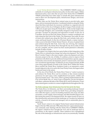 62 Green Infrastructure: A Landscape Approach
Local Trinity-Related Initiatives. The COMMON VISION creates an
umbrella of overall green infrastructure policy for the entire region. Within
that broad policy, most cities that are part of the Trinity River COMMON
VISION partnership have taken steps to include this green infrastructure
asset in their own development plans, infrastructure designs, and invest-
ment policies.
Many cities use the Trinity River natural areas to provide trails, open
space, and environmental education. Coordinated initiatives along the Trinity
mean that these individual city resources contribute to a regional network
of green assets. In the city of Arlington, the River Legacy Parks include over
1,000 acres of open space along the Trinity River. Trails run the length of the
river through Arlington, and a sustainably designed Living Science Center
provides a location for education and enjoyment of nature. In the city of
Carrollton, the 40-acre Elm Fork Nature Preserve contains woodlands and
trails along the Elm Fork of the Trinity. The Dimension Tract adds 38 acres
of forest and wetland area along the Elm Fork, and includes trails and a
canoe and kayak launch. In the city of Farmers Branch, a nature trail pro-
vides access to the John F. Burke Nature Preserve, 40 acres of upland forest
and wetland along the Elm Fork. And in the city of Irving, the Campion
Trail system follows the Trinity River through the city. Seven miles of trails
are now complete, and the system has been master-planned to ultimately
include 22 miles of trails.
The region’s two largest cities have gone further in their integration of the
Trinity River in infrastructure design and urban development. The Trinity
River Corridor Project is the most complex urban development and infra-
structure project in the city of Dallas. It combines action to improve flood
protection with efforts to provide additional transportation capacity, support
community and economic development, preserve natural assets, and create
new recreational opportunities. It addresses an area of approximately 44,000
acres along approximately 20 miles of the Trinity River. Within the Trinity
River corridor, the Trinity River Audubon Center is an interpretive center
located adjacent to the river and to the Great Trinity Forest, the largest urban
hardwood forest in the nation.
In the city of Fort Worth, the Trinity River Vision is “a plan to preserve
and enhance the Trinity River and its corridors so they remain essential
greenways for open space, trails, neighborhood focal points, wildlife and
special recreation areas.” The vision, which is guiding implementation by the
City of Fort Worth, the U.S. Army Corps of Engineers, private developers,
and others, addresses 88 miles of the Trinity River and its tributaries. It uses
these natural green corridors to connect neighborhoods throughout the city.
The Trinity Landscape: Green Infrastructure from the Past and for the Future
The Trinity River, its tributaries, and their surrounding landscape formed
the original infrastructure system for North Texas, providing transporta-
tion within the region; a source for building materials, fuel, food, and other
necessities; a water supply; storm drainage; and other benefits (Figure 4.16).
But during the postwar development boom, the region turned its back on
this infrastructure and perceived this landscape as a location for industrial
activity, a hazard to be tamed and managed, and an undesirable place to
spend time.
North Texas’s return to its original Trinity-based natural infrastructure
began in the late 1980s and early 1990s, before the term “green infrastructure”
was commonly used. Starting with the Trinity River COMMON VISION,
the region’s initiatives have brought the river and its landscape back to
prominence in the region’s identity. These initiatives have strengthened
the role of this landscape as infrastructure and as an economically valuable
 