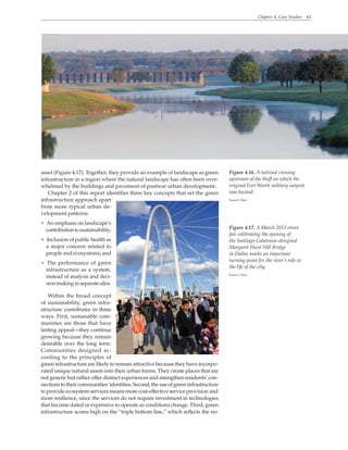 Chapter 4. Case Studies 63
asset (Figure 4.17). Together, they provide an example of landscape as green
infrastructure in a region where the natural landscape has often been over-
whelmed by the buildings and pavement of postwar urban development.
Chapter 2 of this report identifies three key concepts that set the green
infrastructure approach apart
from more typical urban de-
velopment patterns:
• An emphasis on landscape’s
contributiontosustainability;
• Inclusion of public health as
a major concern related to
people and ecosystems; and
• The performance of green
infrastructure as a system,
instead of analysis and deci-
sion making in separate silos.
Within the broad concept
of sustainability, green infra-
structure contributes in three
ways. First, sustainable com-
munities are those that have
lasting appeal—they continue
growing because they remain
desirable over the long term.
Communities designed ac-
cording to the principles of
green infrastructure are likely to remain attractive because they have incorpo-
rated unique natural assets into their urban forms. They create places that are
not generic but rather offer distinct experiences and strengthen residents’ con-
nectionstotheircommunities’identities.Second,theuseofgreeninfrastructure
to provide ecosystem services means more cost-effective service provision and
more resilience, since the services do not require investment in technologies
that become dated or expensive to operate as conditions change. Third, green
infrastructure scores high on the “triple bottom line,” which reflects the no-
Figure 4.16. A railroad crossing
upstream of the bluff on which the
original Fort Worth military outpost
was located.
Karen S. Walz
Figure 4.17. A March 2012 street
fair celebrating the opening of
the Santiago Calatrava–designed
Margaret Hunt Hill Bridge
in Dallas marks an important
turning point for the river’s role in
the life of the city.
Karen S. Walz
 