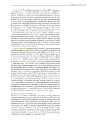 Chapter 4. Case Studies 65
Public Health. The guiding principles in North Texas 2050 build upon a
set of “Principles of Development Excellence” developed by NCTCOG in
2001. At workshops and other sessions throughout the Vision North Texas
process, stakeholders were asked to consider these principles and provide
feedback on them. One consistent comment was that health concerns were
missing and should be included. As a result, one of the guiding principles
in North Texas 2050 addresses healthy communities: “Identify and sup-
port functional, sustainable infrastructure and institutions that offer North
Texans access to affordable, nutritious foods, opportunities for physical
activity, and access to wellness and primary care services.” Health is one of
the eight “investment areas” for which North Texas 2050 provides specific
recommendations for action by decision makers and stakeholders.
The public health community was involved in Vision North Texas activi-
ties that created this document. The Tarrant County health director assembled
and led a Health Research Team for Vision North Texas. The team included
leaders from public health, insurance, hospital, medical research, and other
aspects of the health care field, and was responsible for analyzing the health
implications of the alternative scenarios and for drafting the policy recom-
mendations for this investment area. It continues to participate in projects
that implement these recommendations.
Systems Approach.Asystems approach counters the tendency to evaluate
and solve challenges in issue-based silos that are isolated from one another by
institutional structures. One advantage of silo thinking is that it can focus on
designing a particular solution to a problem defined within a single frame of
reference or area of expertise. But action bound by individual silos is unlikely
to create an appealing and successful community, and it is even less likely
to succeed in a context of revitalization, where existing investments and
perspectives are shaped by the complex fabric of current and past settlement.
Both of the major cities in North Texas have local Trinity projects under
way that apply systems thinking to the role of landscape in revitalization
and reinvestment. The two projects—Trinity River Vision in Fort Worth and
the Trinity River Corridor Project in Dallas—both use the river as the spine
and focal point for new urban communities. To achieve this objective, the
projects integrate actions related to flood control, stormwater management,
mobility, economic development, parks and recreation, environmental res-
toration, community revitalization, and urban design. In each case, the need
to address all these concerns simultaneously and in a coordinated way has
created challenges for designers, residents, property owners, and city offi-
cials. Despite these challenges, both Dallas and Fort Worth have completed
overall plans to guide future investment along the Trinity. Implementation to
date includes bridge construction, creation of wetland areas for stormwater
detention, construction of trails and interpretive centers, and new private
development that is transforming the central cores of the region.
Conclusion and Lessons from North Texas
An urban area’s landscape contributes to its identity and image. The recent
understanding of the landscape as part of urban infrastructure adds value
and emphasis to the role this landscape can play in creating sustainable
and desirable urban places, communities, and regions. In North Texas, the
green infrastructure of the Trinity River and its landscape are once again
contributing to the quality of life and character of the region. This region’s
experience offers an example for other regions seeking to shift from a post-
war, auto-focused urban design to a design for growth that emphasizes the
value of natural assets and landscapes. By taking North Texas back to its
origins at the Trinity River, green infrastructure is giving residents the ability
to achieve their preferred future for the 21st century.
 