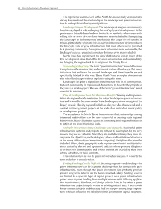 66 Green Infrastructure: A Landscape Approach
The experience summarized in this North Texas case study demonstrates
six key lessons about the relationship of the landscape and green infrastruc-
ture to metropolitan development patterns.
Landscape Shapes Development. The landscape of a region or community
has always played a role in shaping the area’s physical development. In the
postwar era, this role has often been limited to an aesthetic value—areas with
rolling hills or views of water have been seen as more desirable. Recognizing
the landscape as infrastructure emphasizes the larger set of benefits it
brings, particularly when its role as a green infrastructure system reduces
the life-cycle costs of gray infrastructure that must otherwise be provided
to a growing community. As regions seek to become more sustainable, the
landscape’s role as green infrastructure becomes even more valuable.
North Texas has experienced the same shift in focus seen in much of the
U.S. development since World War II. Green infrastructure and sustainability
are bringing the region back to its origins at the Trinity River.
Terminology May Vary. The term “green infrastructure” is useful because
it emphasizes the construction and economic values of landscape. But many
initiatives that embrace the natural landscape and these benefits are not
specifically labeled in this way. These North Texas examples demonstrate
this role of landscape without explicitly using this term.
Landscape can play a significant infrastructure role in all communities.
But each community or region must decide how to describe the projects so
they receive local support. The use of the term “green infrastructure” is not
essential to success.
Plan at the Regional Scale for Maximum Benefit. Planning and implemen-
tation at a regional scale maximizes the role of landscape as green infrastruc-
ture and is sensible because most of these landscape systems are regional (or
larger) in scale. Having regional initiatives also provides a framework and a
context for finer-grained projects at the scale of an individual municipality
or development project.
The experience in North Texas demonstrates that partnerships among
interested stakeholders can be very successful in creating such regional
frameworks. It also illustrates success in connecting these regional initiatives
to action at the local municipal scale.
Multiple Disciplines Bring Challenges and Rewards. Successful green
infrastructure systems and projects are difficult to accomplish for the very
reasons they are so valuable. Since they are multidisciplinary, they must in-
corporate the objectives, methodologies, values, and institutional structures
of the many different (and sometimes competing) disciplines that must be
included. Often, their geographic scale requires coordinated multijurisdic-
tional action by elected and appointed officials whose primary allegiance
is to their own communities and whose interest are shaped by their own
urban, suburban, or rural contexts.
This collaboration is vital to green infrastructure success. It is worth the
time and effort it usually takes.
Finding Funding Can Be Difficult. Securing support—and funding—for
green infrastructure can be a greater challenge than for comparable gray
infrastructure, even though the green investment will probably provide
greater long-term returns on the funds invested. Many funding sources
are limited to a specific type of capital project, so a green infrastructure
project may require funding from multiple sources with differing applica-
tion requirements, timelines, and design criteria. Also, to the extent a green
infrastructure project simply retains an existing natural area, it may create
fewer construction jobs and thus may find less support among large corpora-
tions who can influence the priorities within government capital programs.
 