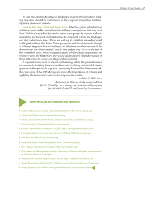 Chapter 4. Case Studies 67
To take maximum advantage of landscape as green infrastructure, fund-
ing programs should be restructured so they support integrated, multidis-
ciplinary plans and projects.
Look to the Long Term and Large Scale. Effective green infrastructure
initiatives must make connections and address consequences that vary over
time. Within a watershed (or similar area), some property owners and mu-
nicipalities are focused on initial urban development where the landscape
can play a dominant role. Others are seeking to revitalize areas developed
in the past without this focus. These properties and developments, though
at different stages in their urban lives, can affect one another because of the
downstream (or other external) impact one project may have on the rest of
the watershed area. Since integrated green infrastructure approaches are
relatively new, the first efforts may cause unanticipated impacts because of
these differences in context or stage of development.
A regional framework or shared methodology offers the greatest chance
for success in making these connections and avoiding unintended conse-
quences in other parts of a region or community. Even within this framework,
the experience of the iSWM program shows the importance of refining and
updating the framework to correct or improve its results.
—Karen S. Walz, faicp
Assistance for this case study was provided by
Jack E. Tidwell Jr., aicp, manager of environmental programs
for the North Central Texas Council of Governments.
• North Central Texas Council of Governments (NCTCOG): www.nctcog.org
• Vision North Texas: www.visionnorthtexas.org
• Urban Land Institute North Texas District Council: http://northtexas.uli.org
• The University of Texas at Arlington: www.uta.edu
• Center of Development Excellence, NTCTOG: http://developmentexcellence.com
• Greenprint Projects: www.nctcog.org/envir/SEEscg/REF/Greenprint.asp
• The Trust for Public Land: www.tpl.org
• Integrated Storm Water Management: http://iswm.nctcog.org
• River Legacy Foundation, Arlington: http://riverlegacy.org/
• The Center for Metropolitan Density, University of Texas–Arlington: www.uta.edu/
architecture/research/cfmd.php
• Trinity River Corridor Project, City of Dallas: http://trinityrivercorridor.com
• Trinity River Vision Authority, Fort Worth: www.trinityrivervision.org/Home.aspx
• Trinity Uptown, Fort Worth: www.uptownfortworth.com/trinityriver.htm
s
NORTH TEXAS ONLINE REFERENCES AND RESOURCES
s
 