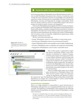 68 Green Infrastructure: A Landscape Approach
In his inaugural address, Philadelphia mayor Michael Nutter put forth a vi-
sion to make Philadelphia the greenest city in America. To make this vision
a reality, the mayor appointed a director of sustainability who embarked on
a process to create an action plan for sustainability. This plan, Greenworks
Philadelphia, elevated and integrated the multiple sustainability efforts
that were already underway and set 15 sustainability targets in the areas of
energy, environment, equity, economy, and engagement.
Greenworks Philadelphia joined together the efforts of many city depart-
ments, including the Philadelphia Water Department and the Department of
Parks and Recreation, creating an integrated and focused effort to transform
Philadelphia. The effort drew on the collective talents and expertise of virtu-
ally all government departments, the residents and workers of Philadelphia,
and an extensive array of nonprofits, neighborhood organizations, utility
companies, and the private sector.
The five core Greenworks goals are:
• Energy: Philadelphia reduces its vulnerability to rising energy prices.
• Environment: Philadelphia reduces its environmental footprint.
• Equity:Philadelphiadeliversmoreequitableaccesstohealthyneighborhoods.
• Economy: Philadelphia creates a competitive advantage from sustainability.
• Engagement: Philadelphians unite to build a sustainable future.
Each of these goals is supported by targets
that specify measurable changes. Green infra-
structure is mentioned in a number of targets,
from the equity targets of managing stormwater
to meet federal standards and providing park
and recreation resources within 10 minutes of
75 percent of residents to the economy target of
doubling the number of green jobs. The targets set
in Greenworks Philadelphia were chosen with a
horizon year of 2015 so that Mayor Nutter could
demonstrate measurable progress by the end of
his administration.
There are multiple efforts under way to expand
green infrastructure in Philadelphia (Figure 4.18).
There has been positive energy and cooperation
among city departments and agencies to achieve
the “greenest city” goal. The Department of Parks and Recreation and the Water
Department, for example, have worked together to achieve mutual benefits
throughout their capital improvements process.
Green Infrastructure in Philadelphia
There is no single definition of sustainability or green infrastructure in
Philadelphia, although there are overlapping definitions that are used con-
currently. The definition of sustainability is best captured in the following
definition from Zoning Matters, the official website of Philadelphia’s zoning
code commission:
The goal of a sustainable design is to create a product, packaging, building or even
an entire community in a way that minimizes negative environmental impacts,
reduces the use of non-renewable resources, and connects people with the natural
environment.
s
PHILADELPHIA: MAKING THE GREENEST CITY IN AMERICA
Figure 4.18. Timeline of
Philadelphia planning initiatives
supporting green infrastructure
WRT
 