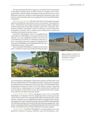 Chapter 4. Case Studies 71
The network of benefits allows progress to be tracked and communicated
to the public. Indicators draw on data to track, for example, acres of man-
aged meadow (robust habitat); percentage of lots and structures not vacant
(productive land use); number of urban agriculture businesses (fresh, local
produce); and percentage of the city managing the first inch of rainfall (healthy
watersheds).
Implementation Strategy. Also tied to the network of benefits are project
objectives that help the city maximize return on investment. These objectives
form a checklist that encourages transparent decision making. Objectives
include determining if the project manages stormwater with green infra-
structure (healthy watersheds); creates or enhances a tourist destination
(competitive economy); and is within an area underserved by parks and
recreation (convenient recreation access).
GreenPlan Philadelphia affects all neighborhoods
and residents of Philadelphia. It incorporated ideas from
regional, city, and neighborhood plans and served as
a foundational document for subsequent planning ef-
forts—providing open-space targets and guidance for
Greenworks Philadelphia and Philadelphia 2035, the city’s
comprehensive plan, among others.
Since GreenPlan Philadelphia’s completion, the city has
taken a number of steps toward implementing the plan’s
recommendations. Philadelphia’s Department of Parks and Recreation used
those recommendations in developing Green2015, a short-term action plan
for adding 500 acres of open space to the city by 2015. The Philadelphia Water
Department developed its Green City, Clean Waters strategy—discussed
in detail below—pioneering the use of green infrastructure on public and
private property as the primary means of expanding stormwater manage-
ment capacity and improving water quality.
Citizen Participation. Civic engagement was core to GreenPlan
Philadelphia’s development. The City sought input from a wide range of resi-
dents to ensure needs were well represented. Efforts included forums, partner
sessions, a website, surveys, neighborhood toolkits, newspaper features, speak-
ingengagements,andcommunitymeetings.Morethan2,000residentsattended
18 community meetings, and hundreds attended speaking engagements. Topic
forums,includingtheBusinessLeadershipDialogue,RiversForum,TreeCanopy
Forum, and Youth Summit, attracted additional community members.
Transferability. GreenPlan Philadelphia’s recommendations are sup-
ported by research of existing conditions, peer-city benchmarks, cost/
Figures 4.22a–b. A depiction of
the potential transformation of a
Philadelphia schoolyard
WRT for the City of Philadelphia
 
