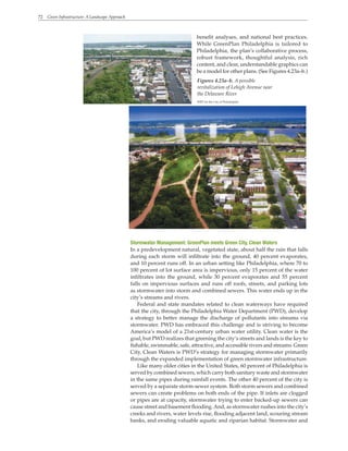 72 Green Infrastructure: A Landscape Approach
benefit analyses, and national best practices.
While GreenPlan Philadelphia is tailored to
Philadelphia, the plan’s collaborative process,
robust framework, thoughtful analysis, rich
content, and clear, understandable graphics can
be a model for other plans. (See Figures 4.23a–b.)
Figures 4.23a–b. A possible
revitalization of Lehigh Avenue near
the Delaware River
WRT for the City of Philadelphia
Stormwater Management: GreenPlan meets Green City, Clean Waters
In a predevelopment natural, vegetated state, about half the rain that falls
during each storm will infiltrate into the ground, 40 percent evaporates,
and 10 percent runs off. In an urban setting like Philadelphia, where 70 to
100 percent of lot surface area is impervious, only 15 percent of the water
infiltrates into the ground, while 30 percent evaporates and 55 percent
falls on impervious surfaces and runs off roofs, streets, and parking lots
as stormwater into storm and combined sewers. This water ends up in the
city’s streams and rivers.
Federal and state mandates related to clean waterways have required
that the city, through the Philadelphia Water Department (PWD), develop
a strategy to better manage the discharge of pollutants into streams via
stormwater. PWD has embraced this challenge and is striving to become
America’s model of a 21st-century urban water utility. Clean water is the
goal, but PWD realizes that greening the city’s streets and lands is the key to
fishable, swimmable, safe, attractive, and accessible rivers and streams. Green
City, Clean Waters is PWD’s strategy for managing stormwater primarily
through the expanded implementation of green stormwater infrastructure.
Like many older cities in the United States, 60 percent of Philadelphia is
served by combined sewers, which carry both sanitary waste and stormwater
in the same pipes during rainfall events. The other 40 percent of the city is
served by a separate storm-sewer system. Both storm sewers and combined
sewers can create problems on both ends of the pipe. If inlets are clogged
or pipes are at capacity, stormwater trying to enter backed-up sewers can
cause street and basement flooding.And, as stormwater rushes into the city’s
creeks and rivers, water levels rise, flooding adjacent land, scouring stream
banks, and eroding valuable aquatic and riparian habitat. Stormwater and
 