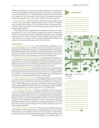 Chapter 4. Case Studies 75
PWD’s rate reallocation, stormwater charges are based on the amount of
runoff from the property, using the gross size of the property and the imper-
viousness of the land cover—directly tying the amount of runoff produced
on a property to the stormwater charge it pays. By implementing green
stormwater infrastructure, a land owner can reduce the stormwater fee.
Measuring Progress. The two primary metrics for measuring the success
of Green City, Clean Waters implementation are the volume of combined
sewer overflows that continue to occur, and the number of “greened acres,”
a measure of the stormwater volume managed by green stormwater infra-
structure. (See sidebar.)
Since 2006, stormwater regulations have reduced runoff by over 1.5 bil-
lion gallons per year. As the pace of construction of green infrastructure
increases in the upcoming years, Philadelphia anticipates fully managing
combined sewer overflows and achieving considerable improvement in the
water quality of its streams and rivers, with correspondent benefits to the
aesthetics, economy, health, and quality of life in the city.
Lessons Learned
Leadership and Vision Are Key. This is particularly important in creat-
ing essential change in city workflow and fostering interaction among city
departments. Though efforts to plan for and implement green infrastructure
started before Mayor Nutter took office, with his leadership on sustainability
and the development of Greenworks Philadelphia there has been greater
motivation to pursue green infrastructure and sustainability goals.
Green Infrastructure Requires Partnerships. Because green infrastructure,
to be effective, needs to be geographically distributed, it is necessary for city
departments to work with one another, and for planners, landscape architects,
engineers, business owners, developers, and the community to gain buy-in
for including green infrastructure in public and private projects.
Multiple Benefits Are a Plus. One of green infrastructure’s greatest selling
points is that it provides multiple benefits.At a time when budgets are tight,
it is important that infrastructure investments can serve multiple benefits.
The economic, environmental, and social advantages of green infrastructure
are numerous, and those benefits must be communicated.
Passion and Patience Are Needed. Managing change can be challeng-
ing. Green infrastructure practices must be fully integrated into day-to-day
business processes and work activities. They need to become “business as
usual.” When embarking on a program that diverges from traditional paths
and changes established standards, the reasons for change must be constantly
reinforced and change cannot be expected to occur immediately.
Allow Flexible Approaches. Changes in regulatory review processes
and new workflows among city departments may take time, so flexibility
is needed to accommodate innovation . Examples include identifying mul-
tiple implementation pathways to meet green infrastructure goals and being
flexible about pursuing and shifting these pathways. It is very difficult to
anticipate all the possible impediments to green infrastructure planning
and implementation; having alternative program elements lets you move
forward on some program elements while conflict resolution occurs for
other program elements.
Back It Up with Research and Data. There are many intuitive and quali-
tative benefits to green infrastructure, but getting people to choose green
infrastructure over traditional infrastructure can hinge on demonstrating
quantitative benefits and the advantages of a green infrastructure approach.
—Andrew Dobshinsky, aicp, and Bill Cesanek, aicp
The Philadelphia Water Department
defined a new unit for measuring the
stormwater management impacts of
green infrastructure rather than using
gallons of stormwater managed or acres
of land managed, which each only tell
part of the stormwater management
story (Figure 4.26). From “Green City,
Clean Waters”:
s
GREENED ACRES
s
Figure 4.26. “Greened acres” in
Philadelphia
City of Philadelphia
An important performance goal used
throughout this document is the achieve-
ment of a Greened Acre. Each Greened
Acre represents an acre of impervious
cover within the combined sewer service
area that has at least the first inch of
runoff managed by stormwater infra-
structure. This includes the area of the
stormwater management feature itself
and the area that drains to it. One acre
receives one million gallons of rainfall
each year. Today, if the land is impervi-
ous, all the rainwater runs off into the
sewer and becomes polluted. A Greened
Acre will stop 80 to 90 percent of this
pollution from occurring.
 